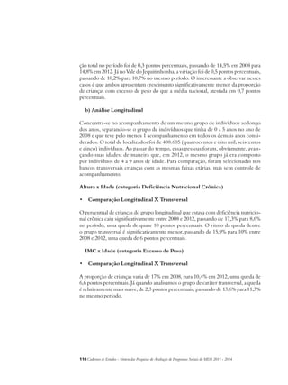 ção total no período foi de 0,3 pontos percentuais, passando de 14,5% em 2008 para 
14,8% em 2012. Já no Vale do Jequitinhonha, a variação foi de 0,5 pontos percentuais, 
passando de 10,2% para 10,7% no mesmo período. O interessante a observar nesses 
casos é que ambos apresentam crescimento significativamente menor da proporção 
de crianças com excesso de peso do que a média nacional, atestada em 0,7 pontos 
percentuais. 
b) Análise Longitudinal 
Concentra-se no acompanhamento de um mesmo grupo de indivíduos ao longo 
dos anos, separando-se o grupo de indivíduos que tinha de 0 a 5 anos no ano de 
2008 e que teve pelo menos 1 acompanhamento em todos os demais anos consi-derados. 
O total de localizados foi de 408.605 (quatrocentos e oito mil, seiscentos 
e cinco) indivíduos. Ao passar do tempo, essas pessoas foram, obviamente, avan-çando 
suas idades, de maneira que, em 2012, o mesmo grupo já era composto 
por indivíduos de 4 a 9 anos de idade. Para comparação, foram selecionadas nos 
bancos transversais crianças com as mesmas faixas etárias, mas sem controle de 
acompanhamento. 
Altura x Idade (categoria Deficiência Nutricional Crônica) 
• Comparação Longitudinal X Transversal 
O percentual de crianças do grupo longitudinal que estava com deficiência nutricio-nal 
crônica caiu significativamente entre 2008 e 2012, passando de 17,3% para 8,6% 
no período, uma queda de quase 10 pontos percentuais. O ritmo da queda dentre 
o grupo transversal é significativamente menor, passando de 15,9% para 10% entre 
2008 e 2012, uma queda de 6 pontos percentuais. 
IMC x Idade (categoria Excesso de Peso) 
• Comparação Longitudinal X Transversal 
A proporção de crianças varia de 17% em 2008, para 10,4% em 2012, uma queda de 
6,6 pontos percentuais. Já quando analisamos o grupo de caráter transversal, a queda 
é relativamente mais suave, de 2,3 pontos percentuais, passando de 13,6% para 11,3% 
no mesmo período. 
118Cadernos de Estudos - Síntese das Pesquisas de Avaliação de Programas Sociais do MDS 2011 - 2014 
 