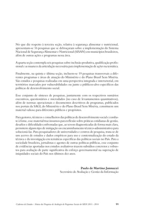 No que diz respeito à terceira seção, relativa à segurança alimentar e nutricional, 
apresentam-se 16 pesquisas que se debruçaram sobre a implementação do Sistema 
Nacional de Segurança Alimentar e Nutricional (SISAN) em municípios brasileiros, 
além de outras ações e programas nessa área. 
A quarta seção contempla seis pesquisas sobre inclusão produtiva, qualificação profis-sional 
e as nuances da articulação necessária para implementação de ações na temática. 
Finalmente, na quinta e última seção, incluem-se 19 pesquisas transversais a dife-rentes 
programas e áreas de atuação do Ministério e do Plano Brasil Sem Miséria. 
São estudos e pesquisas realizadas em uma perspectiva integrada e intersetorial, em 
territórios marcados por vulnerabilidades ou junto a públicos-alvo específicos das 
políticas de desenvolvimento social. 
Esse conjunto de sínteses de pesquisas, juntamente com os respectivos sumários 
executivos, questionários e microdados (no caso de levantamentos quantitativos), 
além de normas operacionais e documentos descritivos de programas, publicados 
nos portais da SAGI, do Ministério e do Plano Brasil Sem Miséria, constituem um 
material valioso para diferentes públicos e propósitos. 
Para gestores, técnicos e conselheiros das políticas de desenvolvimento social e comba-te 
à fome, esse material traz insumos para reflexão sobre práticas cotidianas de gestão, 
desafios e dificuldades enfrentadas que, ao serem diagnosticadas de forma mais clara, 
permitem algum tipo de mitigação ou encaminhamento técnico-administrativo para 
solucioná-las. Para pesquisadores de universidades e centros de pesquisa, trata-se de 
um acervo de estudos e dados empíricos para uso e contextualização do estado da 
técnica e da investigação em temáticas específicas das políticas sociais no País. Para a 
sociedade brasileira, jornalistas e agentes de outras políticas públicas, esse conjunto 
de evidências aportadas nos estudos avaliativos trazem subsídios concretos e robus-tos 
para avaliação de parte significativa do esforço governamental na superação de 
iniquidades sociais do País nos últimos dez anos. 
Paulo de Martino Jannuzzi 
Secretário de Avaliação e Gestão da Informação 
Cadernos de Estudos - Síntese das Pesquisas de Avaliação de Programas Sociais do MDS 2011 - 2014 11 
 