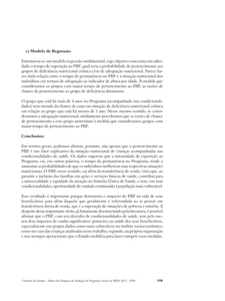 c) Modelo de Regressão 
Estruturou-se um modelo regressão multinomial, cujo objetivo concernia em saber, 
dado o tempo de exposição ao PBF, qual seria a probabilidade de pertencimento aos 
grupos de deficiência nutricional crônica e/ou de adequação nutricional. Parece ha-ver 
dada relação entre o tempo de permanência no PBF e a situação nutricional dos 
indivíduos em termos de adequação ao indicador de altura por idade. À medida que 
consideramos os grupos com maior tempo de pertencimento ao PBF, as razões de 
chance de pertencimento ao grupo de deficiência diminuem. 
O grupo que está há mais de 4 anos no Programa (acompanhado nas condicionali-dades) 
tem metade da chance de estar em situação de deficiência nutricional crônica 
em relação ao grupo que está há menos de 1 ano. Nesse mesmo sentido, se consi-derarmos 
a adequação nutricional, nitidamente percebemos que as razões de chance 
de pertencimento a esse grupo aumentam à medida que consideramos grupos com 
maior tempo de pertencimento ao PBF. 
Conclusões: 
Em termos gerais, podemos afirmar, portanto, não apenas que o pertencimento ao 
PBF é um fator explicativo da situação nutricional de crianças acompanhadas nas 
condicionalidades de saúde. Os dados sugerem que a intensidade de exposição ao 
Programa, ou, em outras palavras, o tempo de permanência no Programa, tende a 
aumentar as probabilidades de que os indivíduos melhorem suas respectivas situações 
nutricionais. O PBF, nesse sentido, vai além da transferência de renda, visto que, ao 
garantir a inclusão das famílias em ações e serviços básicos de saúde, contribui para 
a universalidade e equidade da atenção no Sistema Único de Saúde, e tem, em suas 
condicionalidades, oportunidade de cuidado continuado à população mais vulnerável. 
Esse resultado é importante porque demonstra o impacto do PBF na vida de seus 
beneficiários para além daquele que geralmente é referendada ao se pensar em 
transferência direta de renda, que é a superação de situações de pobreza e miséria. A 
despeito desse importante efeito, já fartamente documentado pela literatura, é possível 
afirmar que o PBF, com seu desenho de condicionalidades de saúde, tem pelo me-nos 
dois impactos de cunho significativo: primeiro, na saúde dos seus beneficiários, 
especialmente em grupos dados como mais vulneráveis no âmbito socioeconômico, 
como no caso das crianças analisadas nesse trabalho; segundo, na própria organização 
e nos arranjos operacionais que o Estado mobiliza para fazer cumprir essas medidas. 
Cadernos de Estudos - Síntese das Pesquisas de Avaliação de Programas Sociais do MDS 2011 - 2014 119 
 