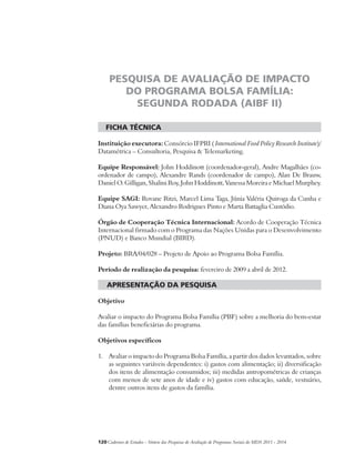 PESQUISA DE AVALIAÇÃO DE IMPACTO 
DO PROGRAMA BOLSA FAMÍLIA: 
SEGUNDA RODADA (AIBF II) 
ficha técnica 
Instituição executora: Consórcio IFPRI ( International Food Policy Research Institute)/ 
Datamétrica – Consultoria, Pesquisa & Telemarketing. 
Equipe Responsável: John Hoddinott (coordenador-geral), Andre Magalhães (co-ordenador 
de campo), Alexandre Rands (coordenador de campo), Alan De Brauw, 
Daniel O. Gilligan, Shalini Roy, John Hoddinott, Vanessa Moreira e Michael Murphey. 
Equipe SAGI: Rovane Ritzi, Marcel Lima Taga, Júnia Valéria Quiroga da Cunha e 
Diana Oya Sawyer, Alexandro Rodrigues Pinto e Marta Battaglia Custódio. 
Órgão de Cooperação Técnica Internacional: Acordo de Cooperação Técnica 
Internacional firmado com o Programa das Nações Unidas para o Desenvolvimento 
(PNUD) e Banco Mundial (BIRD). 
Projeto: BRA/04/028 – Projeto de Apoio ao Programa Bolsa Família. 
Período de realização da pesquisa: fevereiro de 2009 a abril de 2012. 
apresentação da pesquisa 
Objetivo 
Avaliar o impacto do Programa Bolsa Família (PBF) sobre a melhoria do bem-estar 
das famílias beneficiárias do programa. 
Objetivos específicos 
1. Avaliar o impacto do Programa Bolsa Família, a partir dos dados levantados, sobre 
as seguintes variáveis dependentes: i) gastos com alimentação; ii) diversificação 
dos itens de alimentação consumidos; iii) medidas antropométricas de crianças 
com menos de sete anos de idade e iv) gastos com educação, saúde, vestuário, 
dentre outros itens de gastos da família. 
120Cadernos de Estudos - Síntese das Pesquisas de Avaliação de Programas Sociais do MDS 2011 - 2014 
 