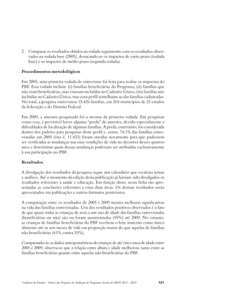 2. Comparar os resultados obtidos na rodada seguimento com os resultados obser-vados 
na rodada base (2005), destacando-se os impactos de curto prazo (rodada 
base) e os impactos de médio prazo (segunda rodada). 
Procedimentos metodológicos 
Em 2005, uma primeira rodada de entrevistas foi feita para avaliar os impactos do 
PBF. Essa rodada incluiu: (i) famílias beneficiárias do Programa; (ii) famílias que 
não eram beneficiárias, mas estavam incluídas no Cadastro Único; (iii) famílias não 
incluídas no Cadastro Único, mas com perfil semelhante ao das famílias cadastradas. 
No total, a pesquisa entrevistou 15.426 famílias, em 269 municípios de 23 estados 
da federação e do Distrito Federal. 
Em 2009, a amostra pesquisada foi a mesma da primeira rodada. Em pesquisas 
como essa, é previsível haver alguma “perda” de amostra, devido especialmente a 
dificuldades de localização de algumas famílias. A perda, entretanto, foi considerada 
dentro dos padrões para pesquisas deste perfil e, assim, 74,1% das famílias entre-vistadas 
em 2005 (isto é, 11.433) foram ouvidas novamente para que pudessem 
ser verificadas as mudanças nas suas condições de vida no decorrer desses quatros 
anos e determinar quais dessas mudanças poderiam ser atribuídas exclusivamente 
à sua participação no PBF. 
Resultados 
A divulgação dos resultados da pesquisa segue um calendário que escalona temas 
e análises. Até o momento da edição desta publicação já haviam sido divulgados os 
resultados referentes à saúde e educação. Em função disso, nesta ficha são apre-sentadas 
as conclusões referentes a estas duas áreas. Os demais resultados serão 
apresentados em publicações e outros formatos posteriores. 
A comparação entre os resultados de 2005 e 2009 mostra melhoras significativas 
na vida das famílias entrevistadas. Um dos resultados positivos observados é o fato 
de que quase todas as crianças de zero a um ano de idade das famílias entrevistadas 
(beneficiárias ou não) são ou foram amamentadas (95%) até 2009. No entanto, 
as crianças de famílias beneficiárias do PBF recebem o leite materno como único 
alimento até os seis meses de vida em proporção maior do que aquelas de famílias 
não beneficiárias (61% contra 53%). 
Comparando-se os dados antropométricos de crianças de até cinco anos de idade entre 
2005 e 2009, observa-se que a relação entre altura e idade melhorou, tanto entre as 
famílias beneficiárias quanto entre aquelas não beneficiárias do PBF. 
Cadernos de Estudos - Síntese das Pesquisas de Avaliação de Programas Sociais do MDS 2011 - 2014 121 
 