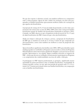 No que diz respeito à cobertura vacinal, esta também melhorou no comparativo 
entre as duas pesquisas. Apesar de alto o índice de vacinação, nos dois anos pes-quisados 
as famílias beneficiárias apresentaram melhores índices de vacinação do 
que aquelas não beneficiárias. 
A proporção de crianças de 8 a 13 anos de idade frequentando a escola é alta e pra-ticamente 
não variou entre os anos de 2005 e 2009, tanto entre crianças de famílias 
beneficiárias quanto de famílias não beneficiárias (mantendo-se próxima a 95%). 
Contudo, em 2009, observa-se que a frequência escolar de jovens de 15 a 17 anos 
de idade beneficiários do PBF é maior do que a dos não beneficiários. 
Ainda em relação à educação de crianças e jovens, a proporção de beneficiários 
do PBF que se mantêm na escola até os 14 anos é maior do que comparado aos 
não beneficiários, assim como também são melhores as taxas de progressão dos 
beneficiários. 
Apesar da melhora significativa das famílias entre 2005 e 2009, para identificar quais 
mudanças podem ser atribuídas ao Programa é preciso isolar os efeitos do Programa 
Bolsa Família de outras intervenções igualmente dirigidas a essas pessoas no mesmo 
período. Apresentam-se, em seguida, alguns resultados referentes ao impacto do 
PBF – efeitos que devem ser creditados exclusivamente à participação no Programa 
e ao cumprimento das condicionalidades nas áreas de saúde e educação. 
A participação no PBF impacta positivamente as gestações, significando menor 
quantidade de partos prematuros entre as famílias beneficiárias. A quantidade de 
crianças nascidas a termo, ou seja, após um período de gestação entre 37 e 41 se-manas, 
foi 7,9 pontos percentuais maior nas famílias beneficiárias, em comparação 
com as famílias não beneficiárias. 
122Cadernos de Estudos - Síntese das Pesquisas de Avaliação de Programas Sociais do MDS 2011 - 2014 
 