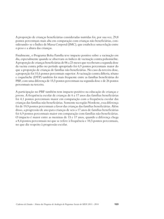 A proporção de crianças beneficiárias consideradas nutridas foi, por sua vez, 29,8 
pontos percentuais mais alta em comparação com crianças não beneficiárias, con-siderando- 
se o Índice de Massa Corporal (IMC), que estabelece uma relação entre 
o peso e a altura das crianças. 
Finalmente, o Programa Bolsa Família teve impacto positivo sobre a vacinação em 
dia, especialmente quando se observam os índices de vacinação contra poliomielite. 
A proporção de crianças beneficiárias de 06 a 23 meses que receberam a segunda dose 
da vacina contra pólio no período apropriado foi 6,9 pontos percentuais maior do 
que a proporção de crianças de famílias não beneficiárias. No caso da terceira dose, 
a proporção foi 11,6 pontos percentuais superior. A vacinação contra difteria, tétano 
e coqueluche (DTP) também foi mais frequente entre as famílias beneficiárias do 
PBF, com uma diferença de 15,5 pontos percentuais na segunda dose e de 26 pontos 
percentuais na terceira. 
A participação no PBF também tem impacto positivo na educação de crianças e 
jovens. A frequência escolar de crianças de 6 a 17 anos das famílias beneficiárias 
foi 4,1 pontos percentuais maior em comparação com a frequência escolar das 
crianças das famílias não beneficiárias. Somente na região Nordeste, essa diferença 
foi de 19,9 pontos percentuais a favor das crianças das famílias beneficiárias. Além 
disso, a progressão de ano para crianças de seis a 17 anos de famílias beneficiárias 
foi 6,9 pontos percentuais maior em comparação com famílias não beneficiárias. 
O impacto é maior entre as meninas de 15 e 17 anos, quando a diferença chega 
a 8,4 pontos percentuais no que se refere à frequência e 10,5 pontos percentuais, 
no que diz respeito à progressão escolar. 
Cadernos de Estudos - Síntese das Pesquisas de Avaliação de Programas Sociais do MDS 2011 - 2014 123 
 
