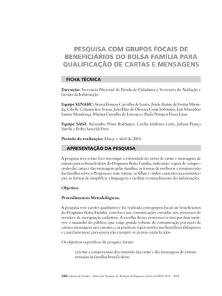 Pesquisa com Grupos Focais de 
Beneficiários do Bolsa Família para 
Qualificação de Cartas e Mensagens 
ficha técnica 
Execução: Secretaria Nacional de Renda de Cidadania e Secretaria de Avaliação e 
Gestão da Informação 
Equipe SENARC: Ariana Frances Carvalho de Souza, Ariele Karine de Freitas Miran-da, 
Cibelle Colmanetti e Souza, João Elias de Oliveira Costa Sobrinho, Laís Maranhão 
Santos Mendonça, Marina Carvalho de Lorenzo e Paula Pompeu Fiuza Lima 
Equipe SAGI: Alexandro Pinto Rodrigues, Cecília Ishikawa Lariu, Juliana França 
Varella e Pedro Stoeckli Pires 
Período de realização: Março e abril de 2014 
apresentação da pesquisa 
A pesquisa teve como foco investigar a efetividade do envio de cartas e mensagens de 
extrato para os beneficiários do Programa Bolsa Família, indicando: o grau de compre-ensão 
das cartas e das mensagens pelas famílias; as formas de melhorar a compreensão 
das famílias sobre o Programa e suas rotinas; as falhas e ruídos existentes na comunica-ção; 
as formas de simplificar a linguagem e facilitar o entendimento das informações. 
Objetivo: 
Procedimentos Metodológicos: 
A pesquisa teve caráter qualitativo e foi realizada com grupos focais de beneficiários 
do Programa Bolsa Família, com foco nas comunicações enviadas nos processos de 
revisão e de averiguação cadastrais. A escolha desses processos se deu por dois moti-vos: 
o tamanho do público, que exige grande volume de comunicação por meio de 
cartas e mensagens nos extratos, e as possíveis repercussões nos benefícios (bloqueios 
e cancelamentos) para quem não cumprir os prazos estabelecidos. 
Os objetivos específicos da pesquisa foram: 
a) testar a compreensão do conteúdo das cartas e das mensagens de extrato 
enviadas às famílias beneficiárias; 
124Cadernos de Estudos - Síntese das Pesquisas de Avaliação de Programas Sociais do MDS 2011 - 2014 
 