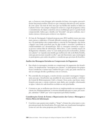 que, se houvesse mais destaque pelo tamanho da fonte e/ou negrito, provavel-mente 
funcionaria melhor. Destaca-se que a intenção educativa da carta, inician-do 
com a frase “faz mais de dois anos que sua família não atualiza os dados no 
Cadastro Único” não cumpre a função de esclarecer a regra do programa e deixa 
o entendimento do objeto central da carta (a mobilização para ir à gestão local) 
comprometido. Indica que a família está “devendo”; não gera confusão, mas é 
muito extensa e demora para esclarecer seu objetivo; 
• A Carta de Averiguação Cadastral proposta para 2014 também trazia um texto 
mais extenso e explicativo. O leiaute dificulta a atenção, pois é longo e homogê-neo. 
Os participantes não compreendem o conceito de Averiguação, não fazem 
a ligação com renda, percebem que há algo errado e associam o problema às 
condicionalidades ou à desatualização. Não se conseguiu comunicar a regra e 
as pessoas sentem falta de informação. Além disso, a carta continha noções de 
desligamento voluntário, como “se você ainda precisa do seu benefício, atualize 
seu cadastro” ou “quando uma família que melhora de vida sai do Bolsa Família, 
outra que precisa mais vai poder receber”, que não funcionam e que constrangem 
os participantes, pois todos são pobres e consideram que precisam do benefício. 
Análise das Mensagens Enviadas no Comprovante de Pagamento 
• Em relação às mensagens enviadas no comprovante de pagamento dos benefi-ciários, 
ou simplesmente “mensagens nos extratos”, os participantes dos grupos 
focais consideram o extrato mais confiável do que a carta, que pode extraviar ou 
não ser entregue devido a problemas com os Correios; 
• No conteúdo das mensagens, o motivo técnico associado à mensagem é impor-tante 
para que o beneficiário seja atendido de uma maneira melhor; o telefone 
da Central de Relacionamento é útil e o leiaute é bem aceito, mas houve mani-festações 
para que o extrato contivesse mais dados, por exemplo, relacionando 
os tipos e valores de cada benefício recebido no mês pela família. 
• Constata-se que as melhorias que devem ser implementadas nas mensagens de 
extrato são, fundamentalmente, as mesmas identificadas para as cartas, por exem-plo, 
substituir “CRAS” por “setor responsável pelo Bolsa Família”. 
Considerações Gerais de Forma e Repercussões das Cartas e Mensagens e 
Outros Meios de Informação 
• Conclui-se que quanto mais simples e “limpo” o leiaute das cartas maior a com-preensão 
por parte dos beneficiários. Por outro lado, um visual muito homogêneo 
(como no caso das cartas propostas para 2014) cansa o leitor; 
128Cadernos de Estudos - Síntese das Pesquisas de Avaliação de Programas Sociais do MDS 2011 - 2014 
 