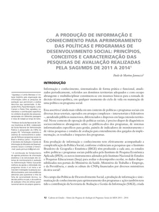 A PRODUÇÃO DE INFORMAÇÃO E 
CONHECIMENTO PARA APRIMORAMENTO 
DAS POLÍTICAS E PROGRAMAS DE 
DESENVOLVIMENTO SOCIAL: PRINCÍPIOS, 
CONCEITOS E CARACTERIZAÇÃO DAS 
PESQUISAS DE AVALIAÇÃO REALIZADAS 
PELA SAGI/MDS DE 2011 A 20141 
Paulo de Martino Jannuzzi2 
Introdução 
Informação e conhecimento, sistematizados de forma prática e funcional, atuali-zados 
periodicamente, referidos aos domínios territoriais adequados e com escopo 
abrangente e multidisciplinar constituem-se em insumos básicos para a tomada de 
decisão técnico-política, em qualquer momento do ciclo de vida ou maturação de 
uma política ou programa social. 
Essa assertiva é ainda mais válida em um contexto de políticas e programas sociais em 
diversas áreas setoriais, operados em arranjos complexos – intersetoriais e federativos 
–, atendendo públicos numerosos, diferenciados e dispersos em larga extensão territo-rial. 
Nesse contexto de operação de políticas sociais, é preciso dispor de diagnósticos 
socioeconômicos abrangentes sobre os públicos-alvo dos programas, de sistemas 
informatizados específicos para gestão, painéis de indicadores de monitoramento e 
de várias pesquisas e estudos de avaliação para entendimento dos gargalos da imple-mentação, 
os resultados e impactos dos programas. 
Esta produção de informação e conhecimento tem efetivamente acompanhado a 
complexificação da Política Social, conforme evidenciam as pesquisas que o Instituto 
Brasileiro de Geografia e Estatística (IBGE) têm produzido a cada ano, os estudos 
sobre políticas e programas sociais publicados pelo Instituto de Pesquisa Econômica 
Aplicada (IPEA), os novos instrumentos adotados pelo Instituto Nacional de Estudos 
e Pesquisas Educacionais (Inep) para avaliar o desempenho escolar, os dados dispo-nibilizados 
nos portais do Ministério da Saúde, Ministério do Trabalho e Emprego, 
e da Previdência, e ainda os editais do CNPq financiados por diversos ministérios 
da área social3. 
No campo das Políticas de Desenvolvimento Social, a produção de informação e siste-matização 
de conhecimento para aprimoramento dos programas e ações também tem 
tido a contribuição da Secretaria de Avaliação e Gestão da Informação (SAGI), criada 
12 Cadernos de Estudos - Síntese das Pesquisas de Avaliação de Programas Sociais do MDS 2011 - 2014 
1 Agradeço a Camila Meneses e Cris-tiane 
Godinho pela organização das 
informações sobre as pesquisas de 
avaliação que permitiram a análise 
descritiva aqui apresentada. A Ale-xandro 
Pinto, Paula Montagner, Carlos 
Cipriani e Pedro Pires agradeço co-mentários 
e contribuições específicas 
no cotidiano da gestão das pesquisas, 
apropriadas em diferentes passagens 
e notas de rodapé ao longo do texto. 
2 Professor da Escola Nacional de Ciên-cias 
Estatísticas do IBGE, colaborador 
da Escola Nacional de Administração 
Pública e pesquisador do CNPq no 
projeto PQ “Informação estatística e 
sistemas de monitoramento e avalia-ção 
de Políticas e programas sociais no 
Brasil e América Latina”. Atualmente 
é Secretário de Avaliação e Gestão de 
Informação do Ministério de Desenvol-vimento 
Social e Combate à Fome.E- 
-mail: paulo.jannuzzi.br@gmail.com 
3 A contribuição do fortalecimento 
da agenda produtora de informação 
estatística e da estruturação dos sis-temas 
de monitoramento e avaliação 
na Administração Pública buscando 
melhoria da gestão e efetividade dos 
programas sociais é um tema a ser 
mais bem investigado na pesquisa aca-dêmica 
brasileira, pois traria evidências 
adicionais para questionar o mito da 
falta de racionalidade técnica, na 
decisão política no país, e da ausência 
de avaliação crítica do esforço gover-namental 
dentro do próprio governo. 
 