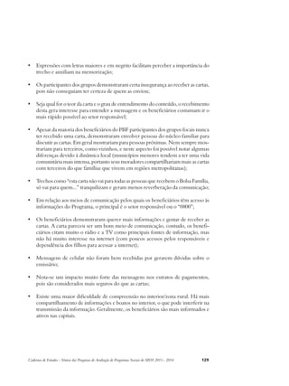 • Expressões com letras maiores e em negrito facilitam perceber a importância do 
trecho e auxiliam na memorização; 
• Os participantes dos grupos demonstraram certa insegurança ao receber as cartas, 
pois não conseguiam ter certeza de quem as enviou; 
• Seja qual for o teor da carta e o grau de entendimento do conteúdo, o recebimento 
desta gera interesse para entender a mensagem e os beneficiários costumam ir o 
mais rápido possível ao setor responsável; 
• Apesar da maioria dos beneficiários do PBF participantes dos grupos focais nunca 
ter recebido uma carta, demonstraram envolver pessoas do núcleo familiar para 
discutir as cartas. Em geral mostrariam para pessoas próximas. Nem sempre mos-trariam 
para terceiros, como vizinhos, e neste aspecto foi possível notar algumas 
diferenças devido à dinâmica local (municípios menores tendem a ter uma vida 
comunitária mais intensa, portanto seus moradores compartilhariam mais as cartas 
com terceiros do que famílias que vivem em regiões metropolitanas); 
• Trechos como “esta carta não vai para todas as pessoas que recebem o Bolsa Família, 
só vai para quem...” tranquilizam e geram menos reverberação da comunicação; 
• Em relação aos meios de comunicação pelos quais os beneficiários têm acesso às 
informações do Programa, o principal é o setor responsável ou o “0800”; 
• Os beneficiários demonstraram querer mais informações e gostar de receber as 
cartas. A carta pareceu ser um bom meio de comunicação, contudo, os benefi-ciários 
citam muito o rádio e a TV como principais fontes de informação, mas 
não há muito interesse na internet (com poucos acessos pelos responsáveis e 
dependência dos filhos para acessar a internet); 
• Mensagens de celular não foram bem recebidas por gerarem dúvidas sobre o 
emissário; 
• Nota-se um impacto muito forte das mensagens nos extratos de pagamentos, 
pois são considerados mais seguros do que as cartas; 
• Existe uma maior dificuldade de compreensão no interior/zona rural. Há mais 
compartilhamento de informações e boatos no interior, o que pode interferir na 
transmissão da informação. Geralmente, os beneficiários são mais informados e 
ativos nas capitais. 
Cadernos de Estudos - Síntese das Pesquisas de Avaliação de Programas Sociais do MDS 2011 - 2014 129 
 