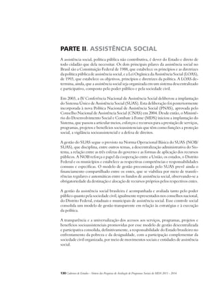 PARTE II. ASSISTÊNCIA SOCIAL 
A assistência social, política pública não contributiva, é dever do Estado e direto de 
todo cidadão que dela necessitar. Os dois principais pilares da assistência social no 
Brasil são a Constituição Federal de 1988, que estabelece os princípios e as diretrizes 
da política pública de assistência social, e a Lei Orgânica da Assistência Social (LOAS), 
de 1993, que estabelece os objetivos, princípios e diretrizes da política. A LOAS de-termina, 
ainda, que a assistência social seja organizada em um sistema descentralizado 
e participativo, composto pelo poder público e pela sociedade civil. 
Em 2003, a IV Conferência Nacional de Assistência Social deliberou a implantação 
do Sistema Único de Assistência Social (SUAS). Esta deliberação foi posteriormente 
incorporada à nova Política Nacional de Assistência Social (PNAS), aprovada pelo 
Conselho Nacional de Assistência Social (CNAS) em 2004. Desde então, o Ministé-rio 
do Desenvolvimento Social e Combate à Fome (MDS) iniciou a implantação do 
Sistema, que passou a articular meios, esforços e recursos para a prestação de serviços, 
programas, projetos e benefícios socioassistenciais que têm como funções a proteção 
social, a vigilância socioassistencial e a defesa de direitos. 
A gestão do SUAS segue o previsto na Norma Operacional Básica do SUAS (NOB/ 
SUAS), que disciplina, entre outros temas, a descentralização administrativa do Sis-tema, 
a relação entre as três esferas do governo e as formas de aplicação dos recursos 
públicos. A NOB reforça o papel da cooperação entre a União, os estados, o Distrito 
Federal e os municípios e estabelece as respectivas competências e responsabilidades 
comuns e específicas. O modelo de gestão preconizado pelo SUAS prevê ainda o 
financiamento compartilhado entre os entes, que se viabiliza por meio de transfe-rências 
regulares e automáticas entre os fundos de assistência social, observando-se a 
obrigatoriedade da destinação e alocação de recursos próprios pelos respectivos entes. 
A gestão da assistência social brasileira é acompanhada e avaliada tanto pelo poder 
público quanto pela sociedade civil, igualmente representados nos conselhos nacional, 
do Distrito Federal, estaduais e municipais de assistência social. Esse controle social 
consolida um modelo de gestão transparente em relação às estratégias e à execução 
da política. 
A transparência e a universalização dos acessos aos serviços, programas, projetos e 
benefícios socioassistenciais promovidas por esse modelo de gestão descentralizada 
e participativa consolida, definitivamente, a responsabilidade do Estado brasileiro no 
enfrentamento da pobreza e da desigualdade, com a participação complementar da 
sociedade civil organizada, por meio de movimentos sociais e entidades de assistência 
social. 
130Cadernos de Estudos - Síntese das Pesquisas de Avaliação de Programas Sociais do MDS 2011 - 2014 
 