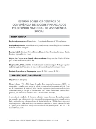 ESTUDO SOBRE OS CENTROS DE 
CONVIVÊNCIA DE IDOSOS FINANCIADOS 
PELO FUNDO NACIONAL DE ASSISTÊNCIA 
SOCIAL 
ficha técnica 
Instituição executora: Datamétrica - Consultoria, Pesquisa & Telemarketing. 
Equipe Responsável: Alexandre Rands (coordenador), André Magalhães, Anderson 
Saito e Cristiane Mesquita. 
Equipe SAGI: Cristiane Torisu Ramos, Elizabete Ana Bonavigo, Fernando Batista 
Pereira e Marina Pereira Novo. 
Órgão de Cooperação Técnica Internacional: Programa das Nações Unidas 
para o Desenvolvimento (PNUD). 
Projeto: PNUD BRA 04/046 – Fortalecimento Institucional para Avaliação e gestão 
da Informação do Ministério do Desenvolvimento Social e Combate à Fome. 
Período de realização da pesquisa: agosto de 2010 a março de 2011. 
apresentação da pesquisa 
Objetivos da pesquisa 
No período de 1996 a 2006 foram firmados diversos convênios entre o MDS e os 
municípios e estados, cujo objeto se referia à construção e/ou manutenção de Cen-tro 
de Convivência de Idosos (CCI). Este foi o primeiro estudo desenvolvido para 
conhecer a situação em que se encontravam tais Centros financiados com recursos 
públicos, em termos de estrutura física e de atividades ofertadas. 
A intenção do estudo foi de fornecer subsídios para a discussão da regulamentação 
das unidades que ofertam o serviço (espaços físicos e equipamento), segundo a nova 
lógica instituída com o Sistema único de Assistência Social (SUAS), bem como para 
orientar gestores sobre a oferta dos serviços de convivência, tendo como referência 
a Tipificação Nacional de Serviços Socioassistenciais (Resolução nº 109, de 11 de 
novembro de 2009). 
Cadernos de Estudos - Síntese das Pesquisas de Avaliação de Programas Sociais do MDS 2011 - 2014 131 
 