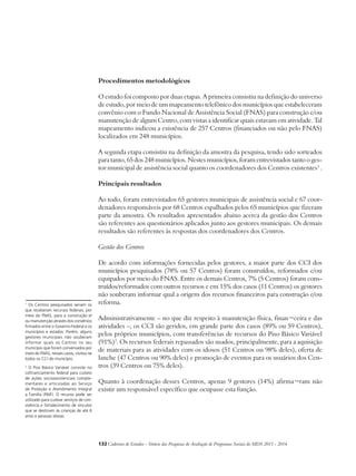Procedimentos metodológicos 
O estudo foi composto por duas etapas. A primeira consistiu na definição do universo 
de estudo, por meio de um mapeamento telefônico dos municípios que estabeleceram 
convênio com o Fundo Nacional de Assistência Social (FNAS) para construção e/ou 
manutenção de algum Centro, com vistas a identificar quais estavam em atividade. Tal 
mapeamento indicou a existência de 257 Centros (financiados ou não pelo FNAS) 
localizados em 248 municípios. 
A segunda etapa consistiu na definição da amostra da pesquisa, tendo sido sorteados 
para tanto, 65 dos 248 municípios. Nestes municípios, foram entrevistados tanto o ges-tor 
municipal de assistência social quanto os coordenadores dos Centros existentes1 . 
Principais resultados 
Ao todo, foram entrevistados 65 gestores municipais de assistência social e 67 coor-denadores 
responsáveis por 68 Centros espalhados pelos 65 municípios que fizeram 
parte da amostra. Os resultados apresentados abaixo acerca da gestão dos Centros 
são referentes aos questionários aplicados junto aos gestores municipais. Os demais 
resultados são referentes às respostas dos coordenadores dos Centros. 
Gestão dos Centros 
De acordo com informações fornecidas pelos gestores, a maior parte dos CCI dos 
municípios pesquisados (78% ou 57 Centros) foram construídos, reformados e/ou 
equipados por meio do FNAS. Entre os demais Centros, 7% (5 Centros) foram cons-truídos/ 
reformados com outros recursos e em 15% dos casos (11 Centros) os gestores 
não souberam informar qual a origem dos recursos financeiros para construção e/ou 
reforma. 
Administrativamente – no que diz respeito à manutenção física, finan¬ceira e das 
atividades –, os CCI são geridos, em grande parte dos casos (89% ou 59 Centros), 
pelos próprios municípios, com transferências de recursos do Piso Básico Variável 
(91%)2. Os recursos federais repassados são usados, principalmente, para a aquisição 
de materiais para as atividades com os idosos (51 Centros ou 98% deles), oferta de 
lanche (47 Centros ou 90% deles) e promoção de eventos para os usuários dos Cen-tros 
(39 Centros ou 75% deles). 
Quanto à coordenação desses Centros, apenas 9 gestores (14%) afirma¬ram não 
existir um responsável específico que ocupasse esta função. 
132Cadernos de Estudos - Síntese das Pesquisas de Avaliação de Programas Sociais do MDS 2011 - 2014 
1 Os Centros pesquisados seriam os 
que receberam recursos federais, por 
meio do FNAS, para a construção e/ 
ou manutenção através dos convênios 
firmados entre o Governo Federal e os 
municípios e estados. Porém, alguns 
gestores municipais não souberam 
informar quais os Centros no seu 
município que foram conveniados por 
meio do FNAS, nesses casos, visitou-se 
todos os CCI do município. 
2 O Piso Básico Variável consiste no 
cofinanciamento federal para custeio 
de ações socioassistenciais comple-mentares 
e articuladas ao Serviço 
de Proteção e Atendimento Integral 
a Família (PAIF). O recurso pode ser 
utilizado para custear serviços de con-vivência 
e fortalecimento de vínculos 
que se destinam às crianças de até 6 
anos e pessoas idosas. 
 