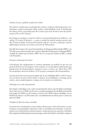 Critérios de acesso e perfil dos usuários dos Centros 
Há critérios variados para se participar dos centros, conforme informado pelos coor-denadores, 
sendo os principais: idade, renda e vulnerabilidade social. A mobilização 
dos idosos é feita, em grande parte dos Centros, por meio de busca ativa dos profis-sionais 
(79% ou 54 Centros). 
Em relação aos usuários, em geral, verifica-se uma predominância de mulheres – em 
média, 139 contra 59 homens –, e quase a metade do total de usuários possui entre 
60 e 70 anos de idade. A maioria dos usuários sabe ler e escrever, sendo que a taxa de 
alfabetização aumenta em centros com mais de 300 usuários. 
Em 60% dos Centros (41 casos) há beneficiários do Programa Bolsa Família (PBF) e em 
74% (50 casos) existem usuários que recebem o Benefício de Prestação Continuada (BPC). 
A média de usuários que recebem o PBF é de 23 e, no que diz respeito ao BPC, a média 
é de 50 usuários. 
Estrutura e localização dos Centros 
A localização dos equipamentos se mostrou adequada, na medida em que são, em 
geral, de fácil acesso aos usuários. A esse respeito, os coordenadores informaram que 
grande parte dos frequentadores consegue acessar o centro a pé. Além disso, 81% 
dos municípios oferecem ônibus e 21% van para o transporte dos frequentadores. 
A maior parte dos Centros possui algum tipo de acessibilidade (85% ou 58 Centros), 
mas, em geral, ela não se dá em todos os espaços. A acessibilidade se restringe, geral-mente, 
a pisos antiderrapantes e rampas e/ou corrimões nos banheiros 
Articulação com a rede socioassistencial 
Em relação à articulação com a rede socioassistencial, nota-se que há alguma articulação 
dos Centros com os CRAS: em 52 casos, os usuários participam de atividades promovidas 
pela equipe do CRAS; em 43 Centros, os técnicos do CRAS realizam atividades com as 
famílias dos idosos e em 50 Centros, há o encaminhamento de idosos para o Centro por 
parte do CRAS. 
Condições de oferta do serviço e atividades 
A maioria dos coordenadores entrevistados afirmou que é oferecido lanche aos par-ticipantes, 
em quantidades suficientes. Sobre as atividades desenvolvidas, a mais fre-quente 
são as festas/bailes/confraternizações, sendo que passeios, palestras, atividades 
físicas (ginástica/hidroginástica/esporte/yoga), aulas de bordado e atividades religiosas 
Cadernos de Estudos - Síntese das Pesquisas de Avaliação de Programas Sociais do MDS 2011 - 2014 133 
 