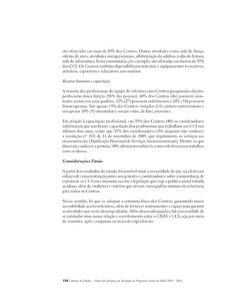 são oferecidas em mais de 50% dos Centros. Outras atividades como aula de dança, 
oficina de artes, atividades intergeracionais, alfabetização de adultos, rodas de leitura, 
aula de informática, horta comunitária, por exemplo, são ofertadas em menos de 50% 
dos CCI. Os Centros também disponibilizam materiais e equipamentos recreativos, 
artísticos, esportivos e educativos aos usuários. 
Recursos humanos e capacitação 
A maioria dos profissionais da equipe de referência dos Centros pesquisados desem-penha 
uma única função (96% das pessoas). 60% dos Centros (46) possuem assis-tentes 
sociais em seus quadros, 32% (27) possuem enfermeiros e 24% (18) possuem 
fisioterapeutas. Em apenas 19% dos Centros visitados (14) existem nutricionistas e 
em apenas 18% (9) orientadores sociais estão, de fato, presentes. 
Em relação à capacitação profissional, em 59% dos Centros (40) os coordenadores 
informaram que não houve capacitação dos profissionais que trabalham nas CCI nos 
últimos dois anos, sendo que 57% dos coordenadores (39) alegaram não conhecer 
a resolução nº 109, de 11 de novembro de 2009, que regulamenta os serviços so-cioassistenciais 
(Tipificação Nacional de Serviços Socioassistenciais). Dentre os que 
disseram conhecer a portaria, 90% afirmaram utilizá-la como referência nos trabalhos 
com os idosos. 
Considerações Finais 
A partir dos resultados do estudo foi possível notar a necessidade de que seja feito um 
esforço de conscientização junto aos gestores e coordenadores sobre a importância de 
estruturar os CCI em consonância com a legislação que rege a política social voltada 
ao idoso, além de estabelecer critérios que sirvam como padrão mínimo de referência 
para todos os Centros. 
Nesse sentido, há que se adequar a estrutura física dos Centros, garantindo maior 
acessibilidade aos beneficiários, além de fornecer instrumentos e espaço para garantir 
as atividades que serão desempenhadas. Além dessas adequações, há a necessidade de 
se estimular uma maior relação e envolvimento entre o CRAS e CCI, seja por meio 
de reuniões, ações conjuntas ou troca de experiências. 
134Cadernos de Estudos - Síntese das Pesquisas de Avaliação de Programas Sociais do MDS 2011 - 2014 
 