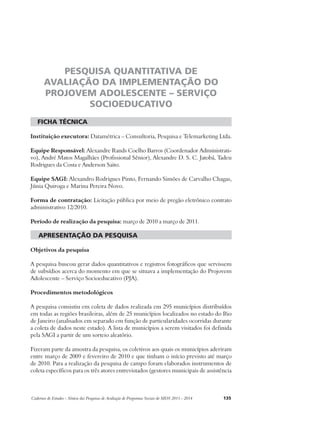 PESQUISA QUANTITATIVA DE 
AVALIAÇÃO DA IMPLEMENTAÇÃO DO 
PROJOVEM ADOLESCENTE – SERVIÇO 
SOCIOEDUCATIVO 
ficha técnica 
Instituição executora: Datamétrica – Consultoria, Pesquisa e Telemarketing Ltda. 
Equipe Responsável: Alexandre Rands Coelho Barros (Coordenador Administrati-vo), 
André Matos Magalhães (Profissional Sênior), Alexandre D. S. C. Jatobá, Tadeu 
Rodrigues da Costa e Anderson Saito. 
Equipe SAGI: Alexandro Rodrigues Pinto, Fernando Simões de Carvalho Chagas, 
Júnia Quiroga e Marina Pereira Novo. 
Forma de contratação: Licitação pública por meio de pregão eletrônico contrato 
administrativo 12/2010. 
Período de realização da pesquisa: março de 2010 a março de 2011. 
apresentação da pesquisa 
Objetivos da pesquisa 
A pesquisa buscou gerar dados quantitativos e registros fotográficos que servissem 
de subsídios acerca do momento em que se situava a implementação do Projovem 
Adolescente – Serviço Socioeducativo (PJA). 
Procedimentos metodológicos 
A pesquisa consistiu em coleta de dados realizada em 295 municípios distribuídos 
em todas as regiões brasileiras, além de 25 municípios localizados no estado do Rio 
de Janeiro (analisados em separado em função de particularidades ocorridas durante 
a coleta de dados neste estado). A lista de municípios a serem visitados foi definida 
pela SAGI a partir de um sorteio aleatório. 
Fizeram parte da amostra da pesquisa, os coletivos aos quais os municípios aderiram 
entre março de 2009 e fevereiro de 2010 e que tinham o início previsto até março 
de 2010. Para a realização da pesquisa de campo foram elaborados instrumentos de 
coleta específicos para os três atores entrevistados (gestores municipais de assistência 
Cadernos de Estudos - Síntese das Pesquisas de Avaliação de Programas Sociais do MDS 2011 - 2014 135 
 