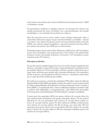 social, técnicos de referência dos Centros de Referência de Assistência Social – CRAS 
e orientadores sociais). 
Os questionários incluíram os seguintes aspectos: (i) formação dos coletivos; (ii) 
atuação profissional dos atores envolvidos com a operacionalização; (iii) traçado 
metodológico; e (iv) atividades desenvolvidas nos coletivos. 
Além das entrevistas com os atores citados, foram coletadas informações sobre as 
características físicas dos espaços em que eram desenvolvidas as atividades – oficinas 
e encontros – dos coletivos da amostra, estivessem eles localizados dentro ou fora do 
CRAS, com coleta de registros fotográficos, e georreferenciamento das bases físicas 
dos coletivos da amostra e dos CRAS que os referenciavam. 
Ao final da pesquisa, foram entrevistados 292 gestores, 458 técnicos e 863 orientadores 
sociais. Esses orientadores eram responsáveis por 1.613 coletivos. No estado do Rio 
de Janeiro, foram entrevistados 25 gestores, 81 técnicos e 127 orientadores sociais, 
responsáveis por 279 coletivos. 
Principais resultados 
No que diz respeito à implementação do serviço, de acordo com parte significativa dos 
técnicos e orientadores sociais (66%), todas as vagas ofertadas pelos municípios foram 
preenchidas. Ainda, em 74% dos municípios visitados os gestores informaram que as 
vagas foram suficientes para atender toda a demanda identificada. Nos municípios 
do Rio de Janeiro, aproximadamente 50% dos técnicos e orientadores informaram 
que as vagas não foram totalmente preenchidas. 
De acordo com os gestores, a maioria dos municípios (97%) utiliza o banco de dados do 
Programa Bolsa Família (PBF) para definir o número de coletivos a serem aceitos, do total 
de coletivos disponibilizados pelo Ministério do Desenvolvimento Social e Combate à 
Fome (MDS), e em grande parte deles, o banco é utilizado para definir os territórios onde 
os coletivos serão implantados e, consequentemente, a que CRAS serão referenciados 
(71% dos gestores assim informaram). No Rio de Janeiro a situação é semelhante. 
A maior parte dos municípios (86%) tem apenas coletivos de execução direta (ou 
seja, implementados diretamente pela gestão municipal). Apenas 3% dos gestores 
afirmaram ter em seus municípios tanto coletivos de execução direta, quanto co-letivos 
de execução indireta; apenas 4% deles indicaram trabalhar exclusivamente 
com coletivos de execução indireta. No Rio de Janeiro, por outro lado, 40% dos 
municípios têm apenas coletivos de execução direta, 28% têm coletivos de execução 
direta e coletivos de execução indireta e 20% dos municípios trabalham apenas com 
coletivos de execução indireta. 
136Cadernos de Estudos - Síntese das Pesquisas de Avaliação de Programas Sociais do MDS 2011 - 2014 
 
