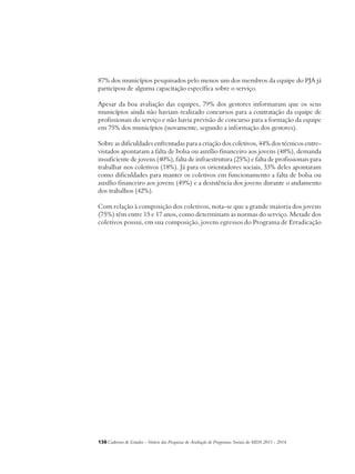 87% dos municípios pesquisados pelo menos um dos membros da equipe do PJA já 
participou de alguma capacitação específica sobre o serviço. 
Apesar da boa avaliação das equipes, 79% dos gestores informaram que os seus 
municípios ainda não haviam realizado concursos para a contratação da equipe de 
profissionais do serviço e não havia previsão de concurso para a formação da equipe 
em 75% dos municípios (novamente, segundo a informação dos gestores). 
Sobre as dificuldades enfrentadas para a criação dos coletivos, 44% dos técnicos entre-vistados 
apontaram a falta de bolsa ou auxílio financeiro aos jovens (48%), demanda 
insuficiente de jovens (40%), falta de infraestrutura (25%) e falta de profissionais para 
trabalhar nos coletivos (18%). Já para os orientadores sociais, 33% deles apontaram 
como dificuldades para manter os coletivos em funcionamento a falta de bolsa ou 
auxílio financeiro aos jovens (49%) e a desistência dos jovens durante o andamento 
dos trabalhos (42%). 
Com relação à composição dos coletivos, nota-se que a grande maioria dos jovens 
(75%) têm entre 15 e 17 anos, como determinam as normas do serviço. Metade dos 
coletivos possui, em sua composição, jovens egressos do Programa de Erradicação 
138Cadernos de Estudos - Síntese das Pesquisas de Avaliação de Programas Sociais do MDS 2011 - 2014 
 