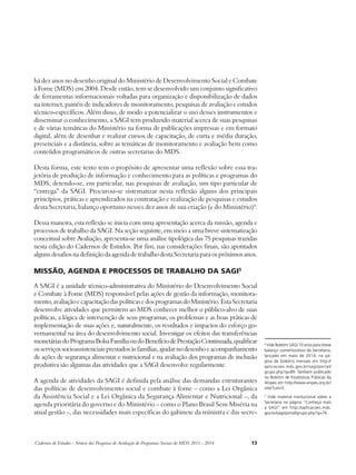 Cadernos de Estudos - Síntese das Pesquisas de Avaliação de Programas Sociais do MDS 2011 - 2014 13 
4 Vide Boletim SAGI 10 anos para breve 
balanço comemorativo da Secretaria, 
lançado em maio de 2014, na pá-gina 
de boletins mensais em http:// 
aplicacoes.mds.gov.br/sagi/portal/ 
grupo.php?g=89. Também publicado 
no Boletim de Estatísticas Públicas da 
Anipes em http://www.anipes.org.br/ 
site/?cat=5 . 
5 Vide material institucional sobre a 
Secretaria na página “Conheça mais 
a SAGI” em http://aplicacoes.mds. 
gov.br/sagi/portal/grupo.php?g=76 . 
há dez anos no desenho original do Ministério de Desenvolvimento Social e Combate 
à Fome (MDS) em 2004. Desde então, tem se desenvolvido um conjunto significativo 
de ferramentas informacionais voltadas para organização e disponibilização de dados 
na internet, painéis de indicadores de monitoramento, pesquisas de avaliação e estudos 
técnico-específicos. Além disso, de modo a potencializar o uso desses instrumentos e 
disseminar o conhecimento, a SAGI tem produzido material acerca de suas pesquisas 
e de várias temáticas do Ministério na forma de publicações impressas e em formato 
digital, além de desenhar e realizar cursos de capacitação, de curta e média duração, 
presenciais e a distância, sobre as temáticas de monitoramento e avaliação bem como 
conteúdos programáticos de outras secretarias do MDS. 
Desta forma, este texto tem o propósito de apresentar uma reflexão sobre essa tra-jetória 
de produção de informação e conhecimento para as políticas e programas do 
MDS, detendo-se, em particular, nas pesquisas de avaliação, um tipo particular de 
“entrega” da SAGI. Procurou-se sistematizar nesta reflexão alguns dos principais 
princípios, práticas e aprendizados na contratação e realização de pesquisas e estudos 
desta Secretaria, balanço oportuno nesses dez anos de sua criação (e do Ministério)4. 
Dessa maneira, esta reflexão se inicia com uma apresentação acerca da missão, agenda e 
processos de trabalho da SAGI. Na seção seguinte, em meio a uma breve sistematização 
conceitual sobre Avaliação, apresenta-se uma análise tipológica das 75 pesquisas trazidas 
nesta edição do Cadernos de Estudos. Por fim, nas considerações finais, são apontados 
alguns desafios na definição da agenda de trabalho desta Secretaria para os próximos anos. 
Missão, agenda e processos de trabalho da SAGI5 
A SAGI é a unidade técnico-administrativa do Ministério do Desenvolvimento Social 
e Combate à Fome (MDS) responsável pelas ações de gestão da informação, monitora-mento, 
avaliação e capacitação das políticas e dos programas do Ministério. Esta Secretaria 
desenvolve atividades que permitem ao MDS conhecer melhor o público-alvo de suas 
políticas, a lógica de intervenção de seus programas, os problemas e as boas práticas de 
implementação de suas ações e, naturalmente, os resultados e impactos do esforço go-vernamental 
na área do desenvolvimento social. Investigar os efeitos das transferências 
monetárias do Programa Bolsa Família ou do Benefício de Prestação Continuada, qualificar 
os serviços socioassistenciais prestados às famílias, ajudar no desenho e acompanhamento 
de ações de segurança alimentar e nutricional e na avaliação dos programas de inclusão 
produtiva são algumas das atividades que a SAGI desenvolve regularmente. 
A agenda de atividades da SAGI é definida pela análise das demandas estruturantes 
das políticas de desenvolvimento social e combate à fome – como a Lei Orgânica 
da Assistência Social e a Lei Orgânica da Segurança Alimentar e Nutricional –, da 
agenda prioritária do governo e do Ministério – como o Plano Brasil Sem Miséria na 
atual gestão –, das necessidades mais específicas do gabinete da ministra e das secre- 
 