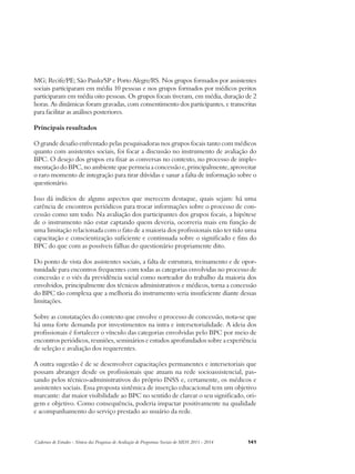 MG; Recife/PE; São Paulo/SP e Porto Alegre/RS. Nos grupos formados por assistentes 
sociais participaram em média 10 pessoas e nos grupos formados por médicos peritos 
participaram em média oito pessoas. Os grupos focais tiveram, em média, duração de 2 
horas. As dinâmicas foram gravadas, com consentimento dos participantes, e transcritas 
para facilitar as análises posteriores. 
Principais resultados 
O grande desafio enfrentado pelas pesquisadoras nos grupos focais tanto com médicos 
quanto com assistentes sociais, foi focar a discussão no instrumento de avaliação do 
BPC. O desejo dos grupos era fixar as conversas no contexto, no processo de imple-mentação 
do BPC, no ambiente que permeia a concessão e, principalmente, aproveitar 
o raro momento de integração para tirar dúvidas e sanar a falta de informação sobre o 
questionário. 
Isso dá indícios de alguns aspectos que merecem destaque, quais sejam: há uma 
carência de encontros periódicos para trocar informações sobre o processo de con-cessão 
como um todo. Na avaliação dos participantes dos grupos focais, a hipótese 
de o instrumento não estar captando quem deveria, ocorreria mais em função de 
uma limitação relacionada com o fato de a maioria dos profissionais não ter tido uma 
capacitação e conscientização suficiente e continuada sobre o significado e fins do 
BPC do que com as possíveis falhas do questionário propriamente dito. 
Do ponto de vista dos assistentes sociais, a falta de estrutura, treinamento e de opor-tunidade 
para encontros frequentes com todas as categorias envolvidas no processo de 
concessão e o viés da previdência social como norteador do trabalho da maioria dos 
envolvidos, principalmente dos técnicos administrativos e médicos, torna a concessão 
do BPC tão complexa que a melhoria do instrumento seria insuficiente diante dessas 
limitações. 
Sobre as constatações do contexto que envolve o processo de concessão, nota-se que 
há uma forte demanda por investimentos na intra e intersetorialidade. A ideia dos 
profissionais é fortalecer o vínculo das categorias envolvidas pelo BPC por meio de 
encontros periódicos, reuniões, seminários e estudos aprofundados sobre a experiência 
de seleção e avaliação dos requerentes. 
A outra sugestão é de se desenvolver capacitações permanentes e intersetoriais que 
possam abranger desde os profissionais que atuam na rede socioassistencial, pas-sando 
pelos técnico-administrativos do próprio INSS e, certamente, os médicos e 
assistentes sociais. Essa proposta sistêmica de inserção educacional tem um objetivo 
marcante: dar maior visibilidade ao BPC no sentido de clarear o seu significado, ori-gem 
e objetivo. Como consequência, poderia impactar positivamente na qualidade 
e acompanhamento do serviço prestado ao usuário da rede. 
Cadernos de Estudos - Síntese das Pesquisas de Avaliação de Programas Sociais do MDS 2011 - 2014 141 
 