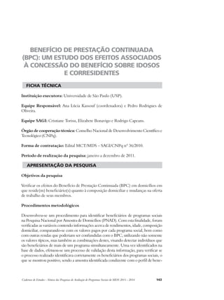 BENEFÍCIO DE PRESTAÇÃO CONTINUADA 
(BPC): UM ESTUDO DOS EFEITOS ASSOCIADOS 
À CONCESSÃO DO BENEFÍCIO SOBRE IDOSOS 
E CORRESIDENTES 
ficha técnica 
Instituição executora: Universidade de São Paulo (USP). 
Equipe Responsável: Ana Lúcia Kassouf (coordenadora) e Pedro Rodrigues de 
Oliveira. 
Equipe SAGI: Cristiane Torisu, Elizabete Bonavigo e Rodrigo Capeans. 
Órgão de cooperação técnica: Conselho Nacional de Desenvolvimento Científico e 
Tecnológico (CNPq). 
Forma de contratação: Edital MCT/MDS – SAGI/CNPq nº 36/2010. 
Período de realização da pesquisa: janeiro a dezembro de 2011. 
apresentação da pesquisa 
Objetivos da pesquisa 
Verificar os efeitos do Benefício de Prestação Continuada (BPC) em domicílios em 
que reside(m) beneficiário(s) quanto à composição domiciliar e mudanças na oferta 
de trabalho de seus membros. 
Procedimentos metodológicos 
Desenvolveu-se um procedimento para identificar beneficiários de programas sociais 
na Pesquisa Nacional por Amostra de Domicílios (PNAD). Com esta finalidade, foram 
verificadas as variáveis contendo informações acerca de rendimentos, idade, composição 
domiciliar, comparando-se com os valores pagos por cada programa social, bem como 
com outras rendas que poderiam ser confundidas com o BPC, utilizando não somente 
os valores típicos, mas também as combinações destes, visando detectar indivíduos que 
são beneficiários de mais de um programa simultaneamente. Uma vez identificados na 
base de dados, efetuou-se um processo de validação desta informação, para verificar se 
o processo realizado identificava corretamente os beneficiários dos programas sociais, o 
que se mostrou positivo, sendo a amostra identificada condizente com o perfil de bene- 
Cadernos de Estudos - Síntese das Pesquisas de Avaliação de Programas Sociais do MDS 2011 - 2014 143 
 