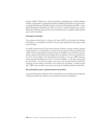 ficiários do BPC. Verificou-se o efeito do benefício na distribuição de renda das famílias 
afetadas, comparando-se o grupo de domicílios atendidos pelo benefício com dois outros: 
um grupo formado por domicílios elegíveis, porém não beneficiados pelo BPC, e outro 
grupo formado por domicílios que estão em vias de se tornarem elegíveis, por estarem 
dentro do critério de renda e por terem um morador prestes a completar a idade mínima 
para receber o benefício. 
Principais resultados 
Uma primeira observação é a de que, pelo fato do BPC ser focalizado nas famílias 
mais pobres, a consequência imediata é uma elevação significativa da renda per capita 
nessas famílias. 
O estudo evidenciou que há um maior número de idosos vivendo sozinhos quando 
são beneficiários, se comparados aos outros idosos da amostra. Mostrou também que 
o BPC reduz a participação dos idosos na força de trabalho, mas o benefício não pro-duziu 
o mesmo efeito na força de trabalho dos corresidentes, com exceção dos jovens 
de até 15 anos de idade. Uma das hipóteses levantadas é a de que o BPC funciona 
como uma oportunidade para o idoso se retirar do trabalho – o que não seria possível 
de outra forma – ou como um seguro, caso este se veja em uma situação de perda de 
emprego em uma idade já avançada. Com relação aos corresidentes, o estudo revelou 
que o BPC está associado a uma menor presença de trabalho infantil no domicílio. 
Recomendações para o aprimoramento da política 
Levantar informações contínuas sobre os beneficiários e sua família para que haja uma 
avaliação periódica dos impactos, seus possíveis benefícios e problemas. 
144Cadernos de Estudos - Síntese das Pesquisas de Avaliação de Programas Sociais do MDS 2011 - 2014 
 