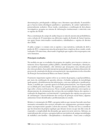 determinações, privilegiando o diálogo com a literatura especializada. A metodolo-gia 
se baseou numa abordagem qualitativa e quantitativa, de caráter exploratório e 
potencialmente avaliativo. Desse modo, construímos a combinação de dois planos 
investigativos: pesquisa no sistema de informações institucionais e entrevista com 
os sujeitos do SUAS. 
Para a constituição do campo de análise lançou-se mão de amostra não probabilística, 
com a seleção de 23 municípios nas diferentes regiões do Estado de Santa Catarina, 
nos quais foram entrevistados coordenadores, trabalhadores e sujeitos de direitos 
dos CRAS. 
A saída a campo e o contato com os sujeitos e suas narrativas, realizadas de abril a 
junho de 2011, compuseram uma das principais bases empíricas desse estudo, sendo 
realizadas 135 entrevistas, observando a legislação que regula a ética na pesquisa com 
seres humanos. 
Principais resultados 
Na medida em que os resultados da pesquisa são amplos, pois trazem o retrato ca-tarinense 
dessa importante política pública, identificando contradições, distorções, 
mas também potencialidades, cabe informar que alcançamos uma súmula parcial 
dos vários produtos, buscando interpretar propositalmente as distintas dimensões do 
processo de construção do direito socioassistencial, cuja arquitetura revela o desenho 
da Proteção Socioassistencial Básica em Santa Catarina. 
O primeiro importante registro refere-se ao roteiro da pesquisa, o qual possibilitou, 
por meio da combinação de questões abertas e fechadas, próprias da metodologia 
quali-quanti, o desdobramento das informações, com suas explicações e justificativas. 
Assim, à medida que a questão aparecia fechada primeiramente, sua resposta podia 
ser escolhida pelo entrevistado. Na sequência, as questões abertas permitiam o diá-logo 
sobre a forma real do processo. Nesse sentido, principalmente com respeito ao 
distanciamento da estruturação dos serviços das necessidades básicas dos sujeitos, à 
realização do diagnóstico socioterritorial e à participação dos sujeitos nos processos 
de estruturação e desenvolvimento dos serviços de proteção social básica, algumas 
antinomias foram identificadas e problematizadas no estudo. 
Relativo à estruturação do PAIF, a pesquisa indicou que mesmo havendo uma base 
normativa orientadora dos serviços ofertados nos equipamentos, persistem impor-tantes 
incompreensões quando a oferta dos mesmos. Tal fato nos leva a considerar 
que há elementos da própria regulação que deixam vácuos ou que não dão conta de 
responder a complexidade das demandas que aparecem neste universo. Ademais, na 
materialização dos serviços, a pesquisa indicou a persistência de antigas metodologias 
de trabalhos com famílias – disciplinadoras e moralizantes – bem como a redução 
146Cadernos de Estudos - Síntese das Pesquisas de Avaliação de Programas Sociais do MDS 2011 - 2014 
 