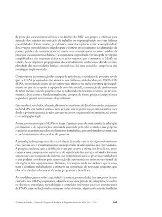 da proteção socioassistencial básica no âmbito do PAIF aos grupos e oficinas para 
inserção dos sujeitos no mercado de trabalho ou superexplorado ou com ínfimas 
possibilidades. Desse modo, percebemos uma discrepância entre a complexidade 
dos arranjos metodológicos exigidos para o correto processamento das demandas da 
política pública de assistência social, ainda mais considerando o caráter inédito da 
proteção socioassistencial básica, e a arquitetura engendrada revelada pela percepção 
simplificadora das respostas elaboradas pelos sujeitos que constroem o SUAS no 
estado. Se os objetivos propugnados são acertadamente ambiciosos, devido à com-plexidade 
das necessidades básicas insatisfeitas, há uma pendular incipiência das 
estratégias implementadas. 
Com respeito à estruturação das equipes de referência, o resultado da pesquisa revela 
que os CRAS pesquisados não atendem aos critérios estabelecidos pela NOB-RH/ 
SUAS, necessitando assim de investimentos efetivos na infra-estrutura (principal-mente 
no que diz respeito a espaços de convívio social), contratação de profissionais 
de nível médio, veículo próprio (não se reduzindo há horários restritos ou reveza-mentos), 
bem como e fundamentalmente, compor de forma plena a equipe técnica 
segundo o georeferenciamento deve orientar. 
Este quadro é revelador, ademais, da omissão estridente do Estado no co-financiamen-to 
do SUAS em Santa Catarina, uma vez que vale registrar os governos catarinenses 
desde a primeira pactuação não aportam recursos orçamentários próprios, tal como 
é sua obrigação legal. 
Assim, constatamos que o SUAS em Santa Catarina carece de uma política de educação 
permanente e de capacitação continuada assumida pela esfera estadual nas próprias 
condições materiais para desenvolvimento do trabalho, que também deve contar com 
o co-financiamento dessa esfera de governo. 
A articulação dos programas de transferência de renda com os serviços socioassisten-ciais, 
por sua vez, é tematizada como um importante desafio nas falas dos entrevistados. 
A pesquisa indicou, que a debilidade com que ocorre a oferta dos benefícios, asso-ciados 
a uma compreensão superficial do significado dos serviços ofertados formam 
um mosaico no conjunto do sistema que corroboram para os processos tuteladores 
e que podem corroborar para construção de autonomia no universo territorial de 
abrangência dos equipamentos. Portanto, há campos ainda inconclusos que tensio-nam 
e desafiam trabalhadores e gestores na construção de respostas coerentes que 
vão além da oferta desarticulada entre programas e benefícios. 
Ao nos debruçarmos sobre a qualidade (natureza, propriedade) dos processos desen-cadeados 
nos CRAS pesquisados, identificamos uma plêiade de interpretações sobre 
os objetivos, estratégias, metodologias e conteúdos referentes aos eixos estruturantes 
da PNAS, cuja oscilação indica compreensões distintas, algumas ricamente buriladas 
Cadernos de Estudos - Síntese das Pesquisas de Avaliação de Programas Sociais do MDS 2011 - 2014 147 
 