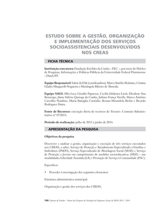 ESTUDO SOBRE A GESTÃO, ORGANIZAÇÃO 
E IMPLEMENTAÇÃO DOS SERVIÇOS 
SOCIOASSISTENCIAIS DESENVOLVIDOS 
NOS CREAS 
ficha técnica 
Instituição executora: Fundação Euclides da Cunha – FEC –, por meio do Núcleo 
de Pesquisas, Informações e Políticas Públicas da Universidade Federal Fluminense 
- DataUFF. 
Equipe Responsável: Salete da Dalt (coordenadora), Marco Aurélio Alcântara, Cristina 
Gladys Mingarelli Nogueira e Mariângela Ribeiro de Almeida. 
Equipe SAGI: Alba Lucy Giraldo Figueroa, Cecília Ishikawa Lariú, Elizabete Ana 
Bonavigo, Júnia Valéria Quiroga da Cunha, Juliana França Varella, Marco Antônio 
Carvalho Natalino, Marta Battaglia Custódio, Renata Mirandola Bichir e Ricardo 
Rodrigues Dutra. 
Fonte de Recursos: execução direta de recursos do Tesouro. Contrato Adminis-trativo 
nº 07/2013. 
Período de realização: julho de 2013 a junho de 2014. 
apresentação da pesquisa 
Objetivos da pesquisa 
Descrever e analisar a gestão, organização e execução de três serviços executados 
nos CREAS, a saber, Serviço de Proteção e Atendimento Especializado a Famílias e 
Indivíduos (PAEFI), Serviço Especializado de Abordagem Social (SEAS) e Serviço 
de Proteção a Jovens em cumprimento de medidas socioeducativas (MSE) - nas 
modalidades Liberdade Assistida (LA) e Prestação de Serviço à Comunidade (PSC). 
Específicos 
• Proceder à investigação dos seguintes elementos: 
Estrutura administrativa municipal; 
Organização e gestão dos serviços dos CREAS; 
150Cadernos de Estudos - Síntese das Pesquisas de Avaliação de Programas Sociais do MDS 2011 - 2014 
 