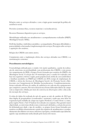 Relações entre os serviços ofertados e com o órgão gestor municipal da política de 
assistência social; 
Provisões (estrutura física, recursos materiais e socioeducativos); 
Recursos Humanos disponíveis para os serviços; 
Metodologias utilizadas nos atendimentos e acompanhamentos realizados (PAEFI, 
Abordagem Social e MSE); 
Perfil das famílias e indivíduos atendidos e acompanhados; Principais dificuldades e 
potencialidades relacionadas à implementação dos serviços; Percepção sobre serviços 
e aquisições dos usuários; 
Relação dos CREAS com outros atores; 
Cotejamento entre a implantação efetiva dos serviços ofertados nos CREAS e as 
normatizações existentes. 
Procedimentos metodológicos 
A metodologia utilizada para o estudo é de matriz qualitativa, a partir da realiza-ção 
de entrevistas em profundidade com profissionais dos CREAS e com jovens 
em cumprimento de MSE e Grupos Focais formados por usuários do PAEFI e da 
Abordagem Social. A seleção dos 10 municípios para o estudo foi realizada com 
base nos seguintes critérios: região, porte populacional, média de casos (indivíduos 
e famílias) atendidos no PAEFI por CREAS em 2010, tempo de implantação do 
CREAS, e oferta dos Serviços de Abordagem Social e de Proteção Social a Ado-lescentes 
em Cumprimento de Medidas Socioeducativas. Complementarmente, 
foram realizadas 40 horas de análise de ambiência em cada um dos equipamentos 
que compõem a amostra. Por meio desta técnica foram elaborados diários de campo 
com as impressões obtidas por meio de conversa ou observações sobre o dia-a-dia 
da execução dos serviços. 
A coleta de dados foi realizada do mês de agosto ao mês de outubro de 2013 por 
duas duplas de pesquisadores (coordenador e assistente), sendo que uma delas foi 
responsável pelo trabalho de campo nas regiões Nordeste e Centro Oeste e a outra, 
pelas regiões Norte e Sul. O Sudeste foi realizado em conjunto. Para garantir maior 
objetividade, as entrevistas obedeceram a roteiros pré-definidos, a seleção dos jovens 
foi delimitada por idade e tipo de medida e os grupos focais foram formados por 
usuários escolhidos aleatoriamente a partir dos registros de atendimentos e acompa-nhamentos 
dos últimos seis meses anteriores à pesquisa, considerando especialmente 
aqueles cujo atendimento tenha durado pelo menos três meses. 
Cadernos de Estudos - Síntese das Pesquisas de Avaliação de Programas Sociais do MDS 2011 - 2014 151 
 
