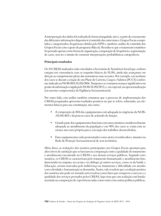 A interpretação dos dados foi realizada de forma triangulada, isto é, a partir do cruzamento 
das diferentes informações disponíveis (conteúdo das entrevistas e Grupos Focais compi-lados 
e categorizados, frequências obtidas pelo SPSS e, também, análise de conteúdo dos 
Grupos Focais com o apoio do programa Atlas.ti). Ressalta-se que o tratamento estatístico 
foi pensado apenas como forma de organização, comparação de frequência e segmentação 
de casos, sem ter o intuito de construir interpretações probabilísticas extrapoláveis. 
Principais resultados 
Os 10 CREAS analisados estão vinculados a Secretarias de Assistência Social que, embora 
estejam em consonância com os requisito básicos do SUAS, ainda não avançaram em 
direção ao cumprimento pleno das normativas mais recentes. Por exemplo, em nenhum 
dos casos se discute a criação de um Plano de Carreira, Cargos e Salários (PCCS) confor-me 
indicado na NOB-RH-SUAS/2006. Tampouco se constatou avanços significativos na 
gestão da informação exigida pela NOB-SUAS/2012, e, em especial, na operacionalização 
(ou mesmo compreensão) da Vigilância Socioassistencial. 
Por outro lado, esta análise também constatou que o processo de implementação dos 
CREAS pesquisados apresenta resultados positivos no que se refere, sobretudo, aos ele-mentos 
básicos para sua constituição, tais como: 
• A composição de RH dos equipamentos está adequada às exigências da NOB- 
-SUAS-RH e há poucos casos de acúmulo de função; 
• Grande parte dos equipamentos funciona com uma estrutura consideravelmente 
adequada ao atendimento da população e em 90% dos casos se conta com ao 
menos um carro próprio para a execução dos trabalhos desenvolvidos; 
• Estes equipamentos estão posicionados como atores reconhecidos e atuantes na 
Rede de Proteção Socioassistencial de seus territórios. 
Além disso, as avaliações dos usuários participantes nos Grupos Focais apontam para 
altos níveis de satisfação que se baseiam na comparação entre a qualidade do tratamento 
e atendimento encontrado no CREAS e nos demais serviços públicos. Segundo estes 
usuários, os CREAS se caracterizam pelo tratamento humanizado e atendimento fun-damentado 
na empatia, na escuta e no diálogo; já outros serviços, como os da Saúde e 
Educação, seriam marcados pela indiferença no tratamento e dificuldade em atender 
com celeridade e humanização as demandas. Assim, vale ressalvar que a avaliação positiva 
dos usuários não pode ser tomada sem ressalvas como fator que comprova o sucesso e a 
qualidade dos serviços prestados pelos CREAS, haja vista que esta avaliação está funda-mentada 
na comparação de experiências tidas como ruins com outras políticas públicas. 
152Cadernos de Estudos - Síntese das Pesquisas de Avaliação de Programas Sociais do MDS 2011 - 2014 
 