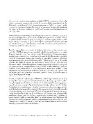 Com respeito à gestão e organização das unidades CREAS, constatou-se esforços das 
equipes em manter momentos de estudos de casos e trabalho integrado, apesar das 
dificuldades oriundas da lógica de urgências inerente ao CREAS (segundo a qual o 
emergencial é rotina e impossibilita o estabelecimento de espaços sistemáticos de 
discussão e reflexão) e, também, da ausência de uma estrutura formal que facilite 
estes processos. 
Além disso, destacam-se também os esforços destas unidades em manter a execução 
dos três serviços previstos (PAEFI, MSE e SEAS) mesmo nos casos em que o número 
de profissionais é insuficiente para tal execução se realizar adequadamente. Apesar 
de tais esforços, constatou-se que os municípios com recursos humanos limitados 
não têm desenvolvido o SEAS da forma continuada e sistemática, como preconizado 
pela Tipificação Nacional dos Serviços. 
Também se percebeu que o Serviço de MSE, recentemente incorporado na maior 
parte dos CREAS pesquisados, tem guardado relações mais próximas com os órgãos 
do poder judiciário que com o órgão gestor da assistência. Consequentemente, 
quando questionadas sobre a quem recorre em caso de dúvidas, a maior parte deste 
grupo de profissionais afirmou que consulta ao judiciário. De fato, profissionais 
atuantes nos diversos serviços ofertados pelos CREAS sentem que as demandas 
oriundas dos órgãos de justiça, que muitas vezes nem seriam de competência da 
assistência social, têm tomado grande tempo e energia das equipes, o que acaba 
por comprometer as atividades que não estão ligadas às obrigatoriedades judiciais. 
Portanto, é fundamental que os órgãos federais de Assistência, MDS e CNAS, 
estabeleçam um debate com as instâncias do Poder Judiciário, em especial com 
o Conselho Nacional de Justiça, com vistas a pactuar fluxos de trabalho entre os 
órgãos de justiça e os CREAS. 
Por fim, os resultados indicam que o PAEFI é executado regularmente nos 10 casos 
investigados como serviço de acompanhamento a casos de violação que tratam, sobre-tudo, 
de negligência, abandono e violência patrimonial contra idosos e negligência e 
ou violência contra crianças. Apesar de relativamente adequado aos padrões da Tipi-ficação 
(recorte no atendimento a famílias com direitos violados, acompanhamento 
individual e familiar garantido, visita domiciliar como estratégia), foram identificados 
elementos que devem ser assunto de reflexão e revisão: a própria definição do acom-panhamento 
familiar, o desenho de atendimentos coletivos para que sejam ajustados 
aos objetivos do serviço, o papel da busca ativa na execução deste serviço, a debilitação e 
ou ampliação dos públicos prioritários. Sobre este último ponto, as situações encontradas 
sugerem que o PAEFI nos municípios da amostra não tem demanda e oferta de ações 
para muitos dos públicos indicados na Tipificação, estando resumido ao atendimento de 
dois grupos: idosos e crianças e suas famílias. 
Cadernos de Estudos - Síntese das Pesquisas de Avaliação de Programas Sociais do MDS 2011 - 2014 153 
 