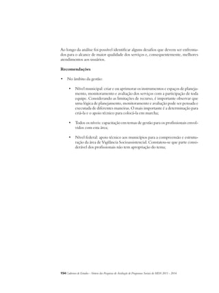 Ao longo da análise foi possível identificar alguns desafios que devem ser enfrenta-dos 
para o alcance de maior qualidade dos serviços e, consequentemente, melhores 
atendimentos aos usuários. 
Recomendações 
• No âmbito da gestão: 
• Nível municipal: criar e ou aprimorar os instrumentos e espaços de planeja-mento, 
monitoramento e avaliação dos serviços com a participação de toda 
equipe. Considerando as limitações de recurso, é importante observar que 
uma lógica de planejamento, monitoramento e avaliação pode ser pensada e 
executada de diferentes maneiras. O mais importante é a determinação para 
criá-la e o apoio técnico para colocá-la em marcha; 
• Todos os níveis: capacitação em temas de gestão para os profissionais envol-vidos 
com esta área; 
• Nível federal: apoio técnico aos municípios para a compreensão e estrutu-ração 
da área de Vigilância Socioassistencial. Constatou-se que parte consi-derável 
dos profissionais não tem apropriação do tema; 
154Cadernos de Estudos - Síntese das Pesquisas de Avaliação de Programas Sociais do MDS 2011 - 2014 
 