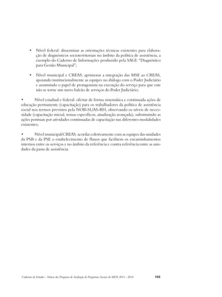 • Nível federal: disseminar as orientações técnicas existentes para elabora-ção 
de diagnósticos socioterritoriais no âmbito da política de assistência, a 
exemplo do Caderno de Informações produzido pela SAGI: “Diagnóstico 
para Gestão Municipal”; 
• Nível municipal e CREAS: aprimorar a integração das MSE ao CREAS, 
apoiando institucionalmente as equipes no diálogo com o Poder Judiciário 
e assumindo o papel de protagonista na execução do serviço para que este 
não se torne um mero balcão de serviços do Poder Judiciário; 
• Nível estadual e federal: ofertar de forma sistemática e continuada ações de 
educação permanente (capacitação) para os trabalhadores da política de assistência 
social nos termos previstos pela NOB-SUAS-RH, observando os níveis de neces-sidade 
(capacitação inicial, temas específicos, atualização avançada), substituindo as 
ações pontuais por atividades continuadas de capacitação nas diferentes modalidades 
existentes; 
• Nível municipal/CREAS: acordar coletivamente com as equipes das unidades 
da PSB e da PSE o estabelecimento de fluxos que facilitem os encaminhamentos 
internos entre os serviços e no âmbito da referência e contra referência entre as uni-dades 
da pasta de assistência. 
Cadernos de Estudos - Síntese das Pesquisas de Avaliação de Programas Sociais do MDS 2011 - 2014 155 
 