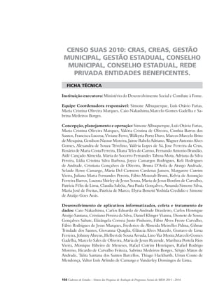 CENSO SUAS 2010: CRAS, CREAS, GESTÃO 
MUNICIPAL, GESTÃO ESTADUAL, CONSELHO 
MUNICIPAL, CONSELHO ESTADUAL, REDE 
PRIVADA ENTIDADES BENEFICENTES. 
ficha técnica 
Instituição executora: Ministério do Desenvolvimento Social e Combate à Fome. 
Equipe Coordenadora responsável: Simone Albuquerque, Luís Otávio Farias, 
Maria Cristina Oliveira Marques, Caio Nakashima,Marcelo Gomes Gadelha e Sa-brina 
Medeiros Borges. 
Concepção, planejamento e operação: Simone Albuquerque, Luís Otávio Farias, 
Maria Cristina Oliveira Marques, Valéria Cristina de Oliveira, Cinthia Barros dos 
Santos, Francisca Lucena, Viviane Ferro, Walkyria Porto Duro, Marcos Marcelo Brito 
de Mesquita, Genilson Nassur Moreira, Jaime Rabelo Adriano, Wagner Antonio Alves 
Gomes, Alexandra de Souza Trivelino, Valéria Lopes de Sá, Jose Ferreira da Crus, 
Rosário de Maria Costa Ferreira, Eliana Teles do Carmo, Fernando Antonio Brandão, 
Aidê Cançado Almeida, Maria do Socorro Fernandes Tabosa Mota, Adriana da Silva 
Pereira, Lídia Cristina Silva Barbosa, Joyce Camargos Rodrigues, Keli Rodrigues 
de Andrade, Cristiana Gonçalves de Oliveira, Bruna D’Avila de Araujo Andrade, 
Selaide Rowe Camargo, Maria Del Carmem Cardenas Jansen, Margarete Cutrim 
Vieira, Juliana Maria Fernandes Pereira, Fábio Moassab Bruni, Kelvia de Assunção 
Ferreira Barros, Luanna Shirley de Jesus Sousa, Maria de Jesus Bonfim de Carvalho, 
Patrícia Félix de Lima, Claudia Sabóia, Ana Paula Gonçalves, Amanda Simone Silva, 
Maria José de Freitas, Patrícia de Marco, Elyria Bonetti Yoshida Credidio e Simone 
de Araújo Goes Assis. 
Desenvolvimento de aplicativos informatizados, coleta e tratamento de 
dados: Caio Nakashima, Carlos Eduardo de Andrade Brasileiro, Carlos Henrique 
Araújo Santana, Cristiano Pereira da Silva, Daniel Klinger Vianna, Dionete de Sousa 
Gonçalves Sabate, Elizângela Correia Justo Pinheiro, Fábio Alves Freire Carvalho, 
Fábio Rodrigues de Jesus Marques, Frederico de Almeida Meirelles Palma, Gilmar 
Trindade dos Santos, Giovanna Quaglia, Gláucia Alves Macedo, Gustavo de Lima 
Ferreira, Johnny Ahrens, Helbert de Sousa Arruda, Lino Vaz Moniz,Marcelo Gomes 
Gadelha, Marcelo Sales de Oliveira, Maria de Jesus Rezende, Mariluza Portela Rios 
Vieira, Monique Ribeiro de Meneses, Rafael Cotrim Henriques, Rafael Rodrigo 
Moreno, Ricardo de Carvalho Feitoza, Sabrina Medeiros Borges, Sérgio Matos de 
Andrade, Talita Santana dos Santos Barcellos, Thiago Hackbarth, Uiran Couto de 
Mendonça, Valter Luís Arlindo de Camargo e Vanderley Domingos de Lima. 
156Cadernos de Estudos - Síntese das Pesquisas de Avaliação de Programas Sociais do MDS 2011 - 2014 
 