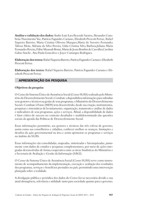 Análise e validação dos dados: Andre Luiz Lara Resende Saraiva, Alexander Cam-braia 
Nascimento Vaz, Patrícia Fagundes Caetano, Elizabeth Prescott Ferraz, Rafael 
Siqueira Barreto, Maria Cristina Oliveira Marques,Maria do Socorro Fernandes 
Tabosa Mota, Adriana da Silva Pereira, Lídia Cristina Silva Barbosa,Juliana Maria 
Fernandes Pereira, Fábio Moassab Bruni, Maria de Jesus Bonfim de Carvalho,Carolina 
Gabas Stuchi , Ana Paula Goncalves e Joyce Camargos Rodrigues. 
Elaboração dos textos: Rafael Siqueira Barreto, Patrícia Fagundes Caetano e Elizabeth 
Prescott Ferraz. 
Elaboração dos textos: Rafael Siqueira Barreto, Patrícia Fagundes Caetano e Eli-zabeth 
Prescott Ferraz. 
apresentação da pesquisa 
Objetivos da pesquisa 
O Censo do Sistema Único de Assistência Social (Censo SUAS) realizado pelo Minis-tério 
do Desenvolvimento Social e Combate a disponibiliza informações para subsidiar 
seus gestores e técnicos na gestão de seus programas, o Ministério do Desenvolvimento 
Social e Combate à Fome (MDS) tem desenvolvido, desde sua criação, instrumentos, 
pesquisas e sistemáticas de levantamento, organização, tratamento e análise de dados 
e indicadores de seus programas, ações e serviços. Afinal, a disponibilidade de dados 
é fator crítico de sucesso no contexto desafiador e multideterminado das questões 
sociais da agenda das Políticas de Desenvolvimento Social. 
Essas informações permitirão, aos gestores e técnicos das três esferas de governo, 
assim como aos conselheiros e cidadãos, conhecer melhor os avanços, limitações e 
desafios da ação governamental na área e assim aprimorar os programas e serviços 
no âmbito do SUAS. 
Essas informações são consolidadas, mapeadas, sintetizadas e hierarquizadas, junta-mente 
com dados de estudos e pesquisas complementares, por meio de ações inte-gradas 
desenvolvidas de forma cooperativa entre as áreas finalísticas do Ministério e 
a Secretaria de Avaliação e Gestão da Informação (SAGI). 
O Censo do Sistema Único de Assistência Social (Censo SUAS) serve como instru-mento 
de acompanhamento da implementação, execução e avaliação dos resultados 
dos programas, serviços e benefícios prestados no país, permitindo uma intervenção 
planejada sobre a realidade. 
A divulgação pública e periódica dos dados do Censo faz-se necessária devido a sua 
atual abrangência, relevância e utilidade tanto para sociedade quanto para o governo, 
Cadernos de Estudos - Síntese das Pesquisas de Avaliação de Programas Sociais do MDS 2011 - 2014 157 
 