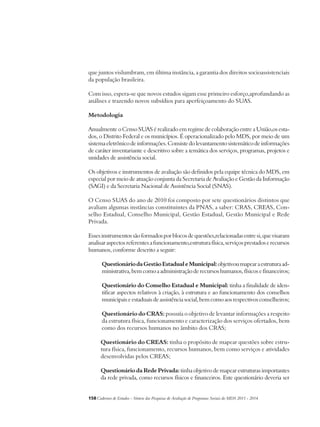 que juntos vislumbram, em última instância, a garantia dos direitos socioassistenciais 
da população brasileira. 
Com isso, espera-se que novos estudos sigam esse primeiro esforço,aprofundando as 
análises e trazendo novos subsídios para aperfeiçoamento do SUAS. 
Metodologia 
Anualmente o Censo SUAS é realizado em regime de colaboração entre a União,os esta-dos, 
o Distrito Federal e os municípios. É operacionalizado pelo MDS, por meio de um 
sistema eletrônico de informações. Consiste do levantamento sistemático de informações 
de caráter inventariante e descritivo sobre a temática dos serviços, programas, projetos e 
unidades de assistência social. 
Os objetivos e instrumentos de avaliação são definidos pela equipe técnica do MDS, em 
especial por meio de atuação conjunta da Secretaria de Avaliação e Gestão da Informação 
(SAGI) e da Secretaria Nacional de Assistência Social (SNAS). 
O Censo SUAS do ano de 2010 foi composto por sete questionários distintos que 
avaliam algumas instâncias constituintes da PNAS, a saber: CRAS, CREAS, Con-selho 
Estadual, Conselho Municipal, Gestão Estadual, Gestão Municipal e Rede 
Privada. 
Esses instrumentos são formados por blocos de questões,relacionadas entre si, que visaram 
analisar aspectos referentes a funcionamento,estrutura física, serviços prestados e recursos 
humanos, conforme descrito a seguir: 
Questionário da Gestão Estadual e Municipal: objetivou mapear a estrutura ad-ministrativa, 
bem como a administração de recursos humanos, físicos e financeiros; 
Questionário do Conselho Estadual e Municipal: tinha a finalidade de iden-tificar 
aspectos relativos à criação, à estrutura e ao funcionamento dos conselhos 
municipais e estaduais de assistência social, bem como aos respectivos conselheiros; 
Questionário do CRAS: possuía o objetivo de levantar informações a respeito 
da estrutura física, funcionamento e caracterização dos serviços ofertados, bem 
como dos recursos humanos no âmbito dos CRAS; 
Questionário do CREAS: tinha o propósito de mapear questões sobre estru-tura 
física, funcionamento, recursos humanos, bem como serviços e atividades 
desenvolvidas pelos CREAS; 
Questionário da Rede Privada: tinha objetivo de mapear estruturas importantes 
da rede privada, como recursos físicos e financeiros. Este questionário deveria ser 
158Cadernos de Estudos - Síntese das Pesquisas de Avaliação de Programas Sociais do MDS 2011 - 2014 
 