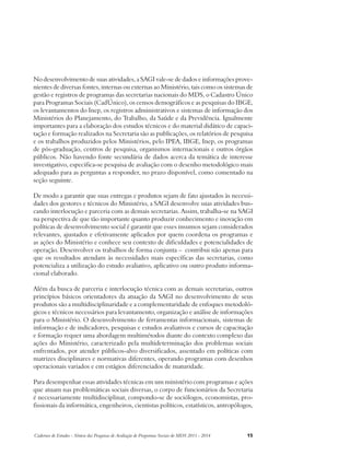 No desenvolvimento de suas atividades, a SAGI vale-se de dados e informações prove-nientes 
de diversas fontes, internas ou externas ao Ministério, tais como os sistemas de 
gestão e registros de programas das secretarias nacionais do MDS, o Cadastro Único 
para Programas Sociais (CadÚnico), os censos demográficos e as pesquisas do IBGE, 
os levantamentos do Inep, os registros administrativos e sistemas de informação dos 
Ministérios do Planejamento, do Trabalho, da Saúde e da Previdência. Igualmente 
importantes para a elaboração dos estudos técnicos e do material didático de capaci-tação 
e formação realizados na Secretaria são as publicações, os relatórios de pesquisa 
e os trabalhos produzidos pelos Ministérios, pelo IPEA, IBGE, Inep, os programas 
de pós-graduação, centros de pesquisa, organismos internacionais e outros órgãos 
públicos. Não havendo fonte secundária de dados acerca da temática de interesse 
investigativo, especifica-se pesquisa de avaliação com o desenho metodológico mais 
adequado para as perguntas a responder, no prazo disponível, como comentado na 
seção seguinte. 
De modo a garantir que suas entregas e produtos sejam de fato ajustados às necessi-dades 
dos gestores e técnicos do Ministério, a SAGI desenvolve suas atividades bus-cando 
interlocução e parceria com as demais secretarias. Assim, trabalha-se na SAGI 
na perspectiva de que tão importante quanto produzir conhecimento e inovação em 
políticas de desenvolvimento social é garantir que esses insumos sejam considerados 
relevantes, ajustados e efetivamente aplicados por quem coordena os programas e 
as ações do Ministério e conhece seu contexto de dificuldades e potencialidades de 
operação. Desenvolver os trabalhos de forma conjunta – contribui não apenas para 
que os resultados atendam às necessidades mais específicas das secretarias, como 
potencializa a utilização do estudo avaliativo, aplicativo ou outro produto informa-cional 
elaborado. 
Além da busca de parceria e interlocução técnica com as demais secretarias, outros 
princípios básicos orientadores da atuação da SAGI no desenvolvimento de seus 
produtos são a multidisciplinaridade e a complementaridade de enfoques metodoló-gicos 
e técnicos necessários para levantamento, organização e análise de informações 
para o Ministério. O desenvolvimento de ferramentas informacionais, sistemas de 
informação e de indicadores, pesquisas e estudos avaliativos e cursos de capacitação 
e formação requer uma abordagem multimétodos diante do contexto complexo das 
ações do Ministério, caracterizado pela multideterminação dos problemas sociais 
enfrentados, por atender públicos-alvo diversificados, assentado em políticas com 
matrizes disciplinares e normativas diferentes, operando programas com desenhos 
operacionais variados e em estágios diferenciados de maturidade. 
Para desempenhar essas atividades técnicas em um ministério com programas e ações 
que atuam nas problemáticas sociais diversas, o corpo de funcionários da Secretaria 
é necessariamente multidisciplinar, compondo-se de sociólogos, economistas, pro-fissionais 
da informática, engenheiros, cientistas políticos, estatísticos, antropólogos, 
Cadernos de Estudos - Síntese das Pesquisas de Avaliação de Programas Sociais do MDS 2011 - 2014 15 
 