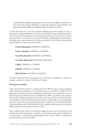 respondido por entidades privadas que recebem recursos públicos, prestam servi-ços 
e desenvolvem ações específicas no campo de assistência social, atuando como 
parceiras do poder público na implementação de políticas nessa área. 
A coleta dos dados do Censo foi realizada a distância por meio on-line, ou seja, o 
questionário foi disponibilizado via web no site do MDS. A responsabilidade pelo seu 
preenchimento foi outorgada a um responsável específico de acordo com a natureza 
do questionário e, nesse processo, estavam envolvidos, geralmente, dois profissionais. 
O tempo para o preenchimento de cada questionário foi de 30 dias, com períodos 
diferenciados de coleta para cada um deles: 
Gestão Municipal: 23/08/2010 a 24/09/2010; 
Gestão Estadual: 23/08/2010 a 24/09/2010; 
Conselho Estadual: 27/08/2010 a 24/09/2010; 
Conselho Municipal: 27/08/2010 a 24/09/2010; 
CRAS: 1º/09/2010 a 1º/10/2010; 
CREAS: 9/09/2010 a 1º/10/2010; 
Rede Privada: 16/11/2010 a 31/12/2010 
Os dados coletados foram transpostos para o formato csv podendo ser aberto em 
qualquer programa estatístico e de banco de dados. 
Principais resultados 
Cabe primeiramente destacar a massificação dos CRAS no país,os quais atingiram 
6.801 unidades distribuídas em 4.720 municípios até setembro de 2010, mês de 
aplicação dos questionários que subsidiaram a elaboração deste estudo.Por sua vez, a 
disseminação do cofinanciamento no âmbito dos CRAS e, de forma geral, na assis-tência 
social, embora ainda aquém do ideal, uma vez que 16% destes centros declara-ram 
depender exclusivamente de repasses federais, contrariando a responsabilização 
mútua das três esferas no financiamento destas unidades preconizada pela Norma 
Operacional Básica do SUAS (NOB--SUAS), registrou nítido avanço com relação a 
2009, quando este percentual remontou a 24%. 
Esta evolução pode se dever à instauração progressiva dos pisos de proteção social 
também nas esferas municipais e estaduais, o que facilitaria uma maior transparência 
na mensuração e efetivação da coparticipação destes entes, embora a confirmação 
disso demande pesquisa específica. 
Cadernos de Estudos - Síntese das Pesquisas de Avaliação de Programas Sociais do MDS 2011 - 2014 159 
 