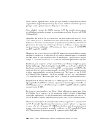 Neste contexto, a própria NOB dispõe que regulamentação complementar definirá 
os percentuais de participação municipal e estadual no financiamento dos pisos de 
proteção social, a qual até hoje não chegou a ser elaborada. 
Com relação à estrutura dos CRAS, somente 13,7% das unidades apresentavam 
acessibilidade para todas as categorias pesquisadas3, conforme disposto pela NBR 
9050 da ABNT. 
No âmbito dos indicadores, percebe-se uma nítida evolução destas unidades desde 
2007, com a exceção da dimensão de recursos humanos no biênio 2009/2010, cuja 
redução do percentual no atendimento ao quantitativo e qualificação mínimos dos 
profissionais das equipes de referência possa se dever em função da rápida expansão 
destas unidades, a qual atingiu 1.003 unidades em 1 ano, passando de 5.798 CRAS 
em 2009 para 6.801 em 2010. 
No tocante aos recursos humanos dos CRAS, nota-se uma manutenção do grau de 
escolaridade médio, com 48,6% do total de funcionários com nível superior, contra 49% 
em 2009, apesar da rápida expansão do total de trabalhadores, cuja taxa de crescimento 
atingiu 19,1% ao ano, passando de 25.635 em 2007 para 51.692 profissionais em 2010. 
Finalmente, com relação aos serviços desenvolvidos, cabe destacar o amplo escopo do 
Serviço de Proteção e Atenção Integral à Família (PAIF), o qual registrou 1.976.243 
famílias em acompanhamento em junho de 2010. No concernente aos CREAS, cabe 
destacar o rápido crescimento destas unidades no biênio 2009/2010, o qual em termos 
relativos superou inclusive a evolução do número de CRAS, uma vez que de 1.200 
CREAS em 2009 registrou-se 1.590 destas unidades em 2010, um crescimento de 
32%, distribuídos em 1.463 municípios, ou 26,3% do total de municípios brasileiros. 
Em particular, 50 destes 1.590 centros são CREAS regionais, contra 51 unidades deste 
tipo registradas em 2009. Não obstante, o quantitativo de municípios vinculados aos 
CREAS regionais cresceu de 180 municípios em 2009 para 237 localidades em 2010, 
um incremento de 32%. 
Efetivamente, nos municípios entre 20 mil e 50 mil habitantes (pequeno porte II), os 
CREAS já se fazem presentes em 520 municípios, ou 49,9% do total de localidades 
deste porte populacional. Em adição, estes centros estão instalados em 286 das 325 
cidades de 50 mil a 100 mil habitantes (médio porte), uma taxa de cobertura de 88%. 
O cofinanciamento é mais disseminado nestas unidades, registrando-se um percentual 
de 14% de unidades dependentes exclusivamente de repasses federais e há repasse de 
recursos pelas três esferas para 395 CREAS, ou 25,6% do total. Este quesito denota 
grande progresso com relação ao quadro verificado em 2009, quando 24,8% dos 
CREAS registraram depender somente de repasses oriundos da União. 
160Cadernos de Estudos - Síntese das Pesquisas de Avaliação de Programas Sociais do MDS 2011 - 2014 
 