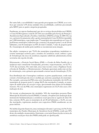 Por outro lado, a acessibilidade é uma questão preocupante nos CREAS, ao se veri-ficar 
que somente 6,9% destas unidades têm acessibilidade, conforme preconizado 
pela ABNT, para as quatro categorias pesquisadas. 
Finalmente, no aspecto fundamental, que são os serviços desenvolvidos nos CREAS, 
o Censo SUAS registrou o total de 367.364 casos atendidos pelo Serviço de Proteção e 
Atendimento Especializado a Famílias e Indivíduos (PAEFI) ao longo de 2009. Por sua 
vez, o primeiro levantamento sobre a gestão municipal pelo Censo SUAS foi respondido 
por 5.488 municípios, o que implica que 77 municípios não responderam ao Censo. O 
perfil destes municípios evidenciou que a maioria é de pequeno porte I, ou até 20 mil 
habitantes, com 66 municípios ou 85% do total. Contudo, 7 entes de pequeno porte 
II e 4 municípios de médio porte também se encontravam nesta situação. 
Em adição, constatou-se que 72,6% dos municípios respondentes instituíram se-cretaria 
municipal exclusiva para a temática da assistência social, embora o grau 
de formalização das áreas da assistência enquanto subdivisão administrativa destas 
secretarias não seja tão elevado. 
Efetivamente, a Proteção Social Básica (PSB) e a Gestão do Bolsa Família são as 
instâncias mais comumente formalizadas, presentes, respectivamente, em 62,7% e 
73,3% das secretarias. Por outro lado, áreas mais recentes como a Vigilância Social, 
a Gestão do Trabalho e o Monitoramento e Avaliação aparentam ainda estar em fase 
de estruturação, com a primeira apresentando a menor taxa de formalização, 27,3%. 
Essa distribuição não é homogênea conforme os portes populacionais, sendo mais 
comum a formalização das áreas à medida que aumenta a população do município. 
Por exemplo, a presença da PSB como setor formalmente instituído é de 64,8% em 
municípios de pequeno porte I e atinge 88,2% das metrópoles.Contudo, os muni-cípios 
de médio porte são exceção à regra, apresentando taxas abaixo de localidades 
menores. No caso da PSB, estes municípios registraram em 53,3% dos casos a for-malização 
da área. 
No tocante ao planejamento das atividades, 94% dos municípios possuem Plano 
Municipal de Assistência Social (PMAS). Contudo, a freqüência de atualização deste 
instrumento fundamental para a assistência social apresenta-se aquém do ideal. De 
fato, somente 20,5%, para os municípios de até 20 mil habitantes, e 54,4%, no caso 
das metrópoles, registraram atualizar seus respectivos PMAS anualmente ou em 
prazo inferior. 
No âmbito da gestão financeira, uma constatação relevante é a presença em 96,1% dos 
municípios dos Fundos Municipais de Assistência Social (FMAS), sendo que 89% 
destes são unidades orçamentárias. Entretanto, a execução financeira dos recursos da 
assistência social por meio dos FMAS ainda pode ser aperfeiçoada. 
Cadernos de Estudos - Síntese das Pesquisas de Avaliação de Programas Sociais do MDS 2011 - 2014 161 
 