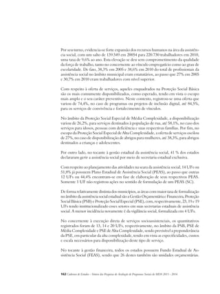 Por seu turno, evidencia-se forte expansão dos recursos humanos na área da assistên-cia 
social, com um salto de 139.549 em 20054 para 220.730 trabalhadores em 2010, 
uma taxa de 9,6% ao ano. Esta elevação se deu sem comprometimento da qualidade 
da força de trabalho, tanto no concernente ao vínculo empregatício como ao grau de 
escolaridade. De fato, 38,3% em 2005 e 38,6% em 2010 do total de profissionais da 
assistência social no âmbito municipal eram estatutários, ao passo que 27% em 2005 
e 30,7% em 2010 eram trabalhadores com nível superior. 
Com respeito à oferta de serviços, aqueles enquadrados na Proteção Social Básica 
são os mais comumente disponibilizados, como esperado, tendo em vista o escopo 
mais amplo e o seu caráter preventivo. Neste contexto, registrou-se uma oferta que 
variou de 74,4%, no caso de programas ou projetos de inclusão digital, até 84,5%, 
para os serviços de convivência e fortalecimento de vínculos. 
No âmbito da Proteção Social Especial de Média Complexidade, a disponibilização 
variou de 26,2%, para serviços destinados à população de rua, até 58,1%, no caso dos 
serviços para idosos, pessoas com deficiência e suas respectivas famílias. Por fim, no 
escopo da Proteção Social Especial de Alta Complexidade, a oferta de serviços oscilou 
de 27%, no caso de disponibilização de abrigos para mulheres, até 38,3%, para abrigos 
destinados a crianças e adolescentes. 
Por outro lado, no tocante à gestão estadual da assistência social, 41 % dos estados 
declararam gerir a assistência social por meio de secretaria estadual exclusiva. 
Com respeito ao planejamento das atividades na seara da assistência social, 14 UFs ou 
51,8% já possuem Plano Estadual de Assistência Social (PEAS), ao passo que outras 
12 UFs ou 44,4% encontram-se em fase de elaboração de seus respectivos PEAS. 
Somente 1 UF não registrou ações no sentido de formulação de um PEAS (SC). 
De forma relativamente distinta dos municípios, as áreas com maior taxa de formalização 
no âmbito da assistência social estadual são a Gestão Orçamentária e Financeira, Proteção 
Social Básica (PSB) e Proteção Social Especial (PSE), com, respectivamente, 23, 19 e 19 
UFs tendo institucionalizado esses setores em suas secretarias estaduais de assistência 
social. A menor incidência novamente é da vigilância social, formalizada em 4 UFs. 
No concernente à execução direta de serviços socioassistenciais, os quantitativos 
registrados foram de 13, 14 e 20 UFs, respectivamente, no âmbito da PSB, PSE de 
Média Complexidade e PSE de Alta Complexidade, sendo previsível a preponderância 
da PSE, em particular da alta complexidade, tendo em vista as especificidades, custos 
e escala necessários para disponibilização deste tipo de serviço. 
No tocante à gestão financeira, todos os estados possuem Fundo Estadual de As-sistência 
Social (FEAS), sendo que 26 destes também são unidades orçamentárias. 
162Cadernos de Estudos - Síntese das Pesquisas de Avaliação de Programas Sociais do MDS 2011 - 2014 
 