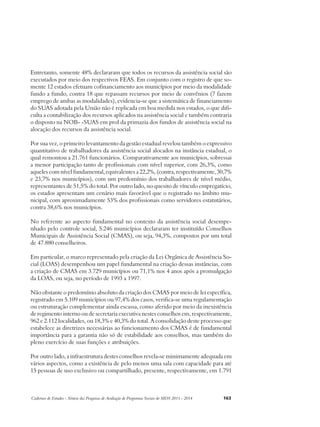 Entretanto, somente 48% declararam que todos os recursos da assistência social são 
executados por meio dos respectivos FEAS. Em conjunto com o registro de que so-mente 
12 estados efetuam cofinanciamento aos municípios por meio da modalidade 
fundo a fundo, contra 18 que repassam recursos por meio de convênios (7 fazem 
emprego de ambas as modalidades), evidencia-se que a sistemática de financiamento 
do SUAS adotada pela União não é replicada em boa medida nos estados, o que difi-culta 
a contabilização dos recursos aplicados na assistência social e também contraria 
o disposto na NOB- -SUAS em prol da primazia dos fundos de assistência social na 
alocação dos recursos da assistência social. 
Por sua vez, o primeiro levantamento da gestão estadual revelou também o expressivo 
quantitativo de trabalhadores da assistência social alocados na instância estadual, o 
qual remontou a 21.761 funcionários. Comparativamente aos municípios, sobressai 
a menor participação tanto de profissionais com nível superior, com 26,3%, como 
aqueles com nível fundamental, equivalentes a 22,2%, (contra, respectivamente, 30,7% 
e 23,7% nos municípios), com um predomínio dos trabalhadores de nível médio, 
representantes de 51,5% do total. Por outro lado, no quesito de vínculo empregatício, 
os estados apresentam um cenário mais favorável que o registrado no âmbito mu-nicipal, 
com aproximadamente 53% dos profissionais como servidores estatutários, 
contra 38,6% nos municípios. 
No referente ao aspecto fundamental no contexto da assistência social desempe-nhado 
pelo controle social, 5.246 municípios declararam ter instituído Conselhos 
Municipais de Assistência Social (CMAS), ou seja, 94,3%, compostos por um total 
de 47.880 conselheiros. 
Em particular, o marco representado pela criação da Lei Orgânica de Assistência So-cial 
(LOAS) desempenhou um papel fundamental na criação dessas instâncias, com 
a criação de CMAS em 3.729 municípios ou 71,1% nos 4 anos após a promulgação 
da LOAS, ou seja, no período de 1993 a 1997. 
Não obstante o predomínio absoluto da criação dos CMAS por meio de lei específica, 
registrado em 5.109 municípios ou 97,4% dos casos, verifica-se uma regulamentação 
ou estruturação complementar ainda escassa, como aferido por meio da inexistência 
de regimento interno ou de secretaria executiva nestes conselhos em, respectivamente, 
962 e 2.112 localidades, ou 18,3% e 40,3% do total. A consolidação deste processo que 
estabelece as diretrizes necessárias ao funcionamento dos CMAS é de fundamental 
importância para a garantia não só de estabilidade aos conselhos, mas também do 
pleno exercício de suas funções e atribuições. 
Por outro lado, a infraestrutura destes conselhos revela-se minimamente adequada em 
vários aspectos, como a existência de pelo menos uma sala com capacidade para até 
15 pessoas de uso exclusivo ou compartilhado, presente, respectivamente, em 1.791 
Cadernos de Estudos - Síntese das Pesquisas de Avaliação de Programas Sociais do MDS 2011 - 2014 163 
 