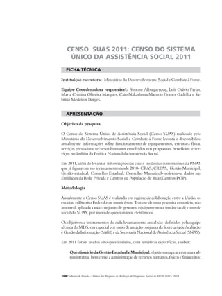 CENSO SUAS 2011: CENSO DO SISTEMA 
ÚNICO DA ASSISTÊNCIA SOCIAL 2011 
ficha técnica 
Instituição executora: : Ministério do Desenvolvimento Social e Combate à Fome. 
Equipe Coordenadora responsável: Simone Albuquerque, Luís Otávio Farias, 
Maria Cristina Oliveira Marques, Caio Nakashima,Marcelo Gomes Gadelha e Sa-brina 
Medeiros Borges. 
APRESENTAÇÃO 
Objetivo da pesquisa 
O Censo do Sistema Único de Assistência Social (Censo SUAS) realizado pelo 
Ministério do Desenvolvimento Social e Combate a Fome levanta e disponibiliza 
anualmente informações sobre funcionamento de equipamentos, estrutura física, 
serviços prestados e recursos humanos envolvidos nos programas, benefícios e ser-viços 
no âmbito da Política Nacional da Assistência Social. 
Em 2011, além de levantar informações das cinco instâncias constituintes da PNAS 
que já figuravam no levantamento desde 2010- CRAS, CREAS, Gestão Municipal, 
Gestão estadual, Conselho Estadual, Conselho Municipal- coletou-se dados nas 
Entidades da Rede Privada e Centros de População de Rua (Centros POP). 
Metodologia 
Anualmente o Censo SUAS é realizado em regime de colaboração entre a União, os 
estados, o Distrito Federal e os municípios. Trata-se de uma pesquisa censitária, não 
amostral, aplicada a todo conjunto de gestores, equipamentos e instâncias de controle 
social do SUAS, por meio de questionários eletrônicos. 
Os objetivos e instrumentos de cada levantamento anual são definidos pela equipe 
técnica do MDS, em especial por meio de atuação conjunta da Secretaria de Avaliação 
e Gestão da Informação (SAGI) e da Secretaria Nacional de Assistência Social (SNAS). 
Em 2011 foram usados oito questionários, com temáticas específicas, a saber: 
Questionário da Gestão Estadual e Municipal: objetivou mapear a estrutura ad-ministrativa, 
bem como a administração de recursos humanos, físicos e financeiros; 
168Cadernos de Estudos - Síntese das Pesquisas de Avaliação de Programas Sociais do MDS 2011 - 2014 
 
