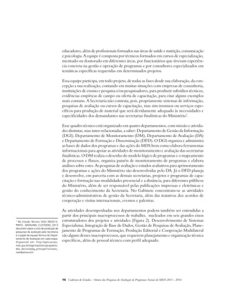 educadores, além de profissionais formados nas áreas de saúde e nutrição, comunicação 
e psicologia. A equipe é composta por técnicos formados em cursos de especialização, 
mestrado ou doutorado em diferentes áreas, por funcionários que tiveram experiên-cia 
concreta na gestão e operação de programas e por consultores especializados em 
temáticas específicas requeridas em determinados projetos. 
Essa equipe participa, em todo projeto, de todas as fases desde sua elaboração, da con-cepção 
a sua realização, contando em muitas situações com empresas de consultoria, 
instituições de ensino e pesquisa e/ou pesquisadores, para produzir subsídios técnicos, 
evidências empíricas de campo ou oferta de capacitação, para citar alguns exemplos 
mais comuns. A Secretaria não contrata, pois, propriamente sistemas de informação, 
pesquisas de avaliação ou cursos de capacitação, mas sim insumos ou serviços espe-cíficos 
para produção de material que será devidamente adequado às necessidades e 
especificidades dos demandantes nas secretarias finalísticas do Ministério7. 
Esse quadro técnico está organizado em quatro departamentos, com missão e ativida-des 
distintas, mas inter-relacionadas, a saber: Departamento de Gestão da Informação 
(DGI), Departamento de Monitoramento (DM), Departamento de Avaliação (DA) 
e Departamento de Formação e Disseminação (DFD). O DGI organiza e administra 
as bases de dados dos programas e das ações do MDS bem como elabora ferramentas 
informacionais para apoiar as atividades de monitoramento e avaliação das secretarias 
finalísticas. O DM realiza o desenho do modelo lógico de programas e o mapeamento 
de processos e fluxos, organiza painéis de monitoramento de programas e elabora 
análises sobre estes. As pesquisas de avaliação e estudos avaliativos para aprimoramento 
dos programas e ações do Ministério são desenvolvidas pelo DA. Já o DFD planeja 
e desenvolve, em parceria com as demais secretarias, projetos e programas de capa-citação 
e formação nas modalidades presencial e a distância, para diferentes públicos 
do Ministério, além de ser responsável pelas publicações impressas e eletrônicas e 
gestão do conhecimento da Secretaria. No Gabinete concentram-se as atividades 
técnico-administrativas de gestão da Secretaria, além das tratativas dos acordos de 
cooperação e visitas internacionais, eventos e palestras. 
As atividades desempenhadas nos departamentos podem também ser entendidas a 
partir dos principais macroprocessos de trabalho, nucleados em seis grandes eixos 
estruturadores dos projetos e atividades (Figura 2). Desenvolvimento de Sistemas 
Especialistas, Integração de Base de Dados, Gestão de Pesquisas de Avaliação, Plane-jamento 
de Programas de Formação, Produção Editorial e Cooperação Multilateral 
são alguns desses macroprocessos, que requerem planejamento e organização técnica 
específicos, além de pessoal técnico com perfil adequado. 
16 Cadernos de Estudos - Síntese das Pesquisas de Avaliação de Programas Sociais do MDS 2011 - 2014 
7 No Estudo Técnico SAGI 09/2013, 
PINTO , NATALINO, CUSTODIO, 2013 
discorrem sobre o ciclo de produção de 
pesquisas de avaliação pela Secretaria 
e o papel da equipe técnica do Depar-tamento 
de Avaliação em cada etapa. 
Disponível em: http://aplicacoes. 
mds.gov.br/sagirmps/simulacao/estu-dos_ 
tecnicos/pg_principal?url=ano_ 
new&ativo=sim. 
 