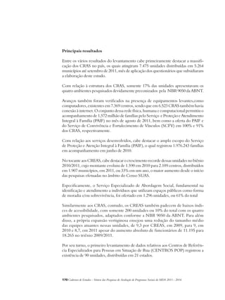 Principais resultados 
Entre os vários resultados do levantamento cabe primeiramente destacar a massifi-cação 
dos CRAS no país, os quais atingiram 7.475 unidades distribuídas em 5.264 
municípios até setembro de 2011, mês de aplicação dos questionários que subsidiaram 
a elaboração deste estudo. 
Com relação à estrutura dos CRAS, somente 17% das unidades apresentavam os 
quatro ambientes pesquisados devidamente preconizados pela NBR 9050 da ABNT. 
Avanços também foram verificados na presença de equipamentos levantes,como 
computadores, existentes em 7.369 centros, sendo que em 6.523 CRAS também havia 
conexão à internet. O conjunto dessa rede física, humana e computacional permitiu o 
acompanhamento de 1,572 milhão de famílias pelo Serviço e Proteção e Atendimento 
Integral à Família (PAIF) no mês de agosto de 2011, bem como a oferta do PAIF e 
do Serviço de Convivência e Fortalecimento de Vínculos (SCFV) em 100% e 91% 
dos CRAS, respectivamente. 
Com relação aos serviços desenvolvidos, cabe destacar o amplo escopo do Serviço 
de Proteção e Atenção Integral à Família (PAIF), o qual registrou 1.976.243 famílias 
em acompanhamento em junho de 2010. 
No tocante aos CREAS, cabe destacar o crescimento recorde dessas unidades no biênio 
2010/2011, cujo montante evoluiu de 1.590 em 2010 para 2.109 centros, distribuídos 
em 1.907 municípios, em 2011, ou 33% em um ano, o maior aumento desde o início 
das pesquisas efetuadas no âmbito do Censo SUAS. 
Especificamente, o Serviço Especializado de Abordagem Social, fundamental na 
idenificação e atendimento a indivíduos que utilizam espaços públicos como forma 
de moradia e/ou sobrevivência, foi ofertado em 1.296 unidades, ou 61% do total 
Similarmente aos CRAS, contudo, os CREAS também padecem de baixos índi-ces 
de acessibilidade, com somente 200 unidades ou 10% do total com os quatro 
ambientes pesquisados, adaptados conforme a NBR 9050 da ABNT. Para além 
disso, a própria expansão vertiginosa ensejou uma redução do tamanho médio 
das equipes atuantes nessas unidades, de 9,3 por CREAS, em 2009, para 9, em 
2010 e 8,7, em 2011 apesar do aumento absoluto de funcionários de 11.195 para 
18.265 no triênio 2009/2011. 
Por seu turno, o primeiro levantamento de dados relativos aos Centros de Referên-cia 
Especializados para Pessoas em Situação de Rua (CENTROS POP) registrou a 
existência de 90 unidades, distribuídas em 21 estados. 
170Cadernos de Estudos - Síntese das Pesquisas de Avaliação de Programas Sociais do MDS 2011 - 2014 
 