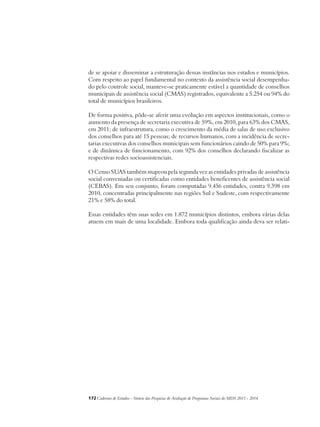 de se apoiar e disseminar a estruturação dessas instâncias nos estados e municípios. 
Com respeito ao papel fundamental no contexto da assistência social desempenha-do 
pelo controle social, manteve-se praticamente estável a quantidade de conselhos 
municipais de assistência social (CMAS) registrados, equivalente a 5.254 ou 94% do 
total de municípios brasileiros. 
De forma positiva, pôde-se aferir uma evolução em aspectos institucionais, como o 
aumento da presença de secretaria executiva de 59%, em 2010, para 63% dos CMAS, 
em 2011; de infraestrutura, como o crescimento da média de salas de uso exclusivo 
dos conselhos para até 15 pessoas; de recursos humanos, com a incidência de secre-tarias 
executivas dos conselhos municipais sem funcionários caindo de 50% para 9%; 
e de dinâmica de funcionamento, com 92% dos conselhos declarando fiscalizar as 
respectivas redes socioassistenciais. 
O Censo SUAS também mapeou pela segunda vez as entidades privadas de assistência 
social conveniadas ou certificadas como entidades beneficentes de assistência social 
(CEBAS). Em seu conjunto, foram computadas 9.456 entidades, contra 9.398 em 
2010, concentradas principalmente nas regiões Sul e Sudeste, com respectivamente 
21% e 58% do total. 
Essas entidades têm suas sedes em 1.872 municípios distintos, embora várias delas 
atuem em mais de uma localidade. Embora toda qualificação ainda deva ser relati- 
172Cadernos de Estudos - Síntese das Pesquisas de Avaliação de Programas Sociais do MDS 2011 - 2014 
 