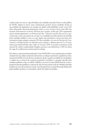 vizada tendo em vista as especificidades das entidades privadas frente à rede pública 
do SUAS, afigura-se haver uma conformação positiva dessas unidades frente às 
necessidades da população em situação de aguda vulnerabilidade social, com 6.391 
delas afirmando ofertar gratuitamente todos os seus serviços, bem como 84% das 
mesmas funcionarem ao menos 40 horas por semana, sendo que 22% registraram 
operar ininterruptamente, ou 24 horas por dia, 7 dias por semana. Por sua vez, apa-rentemente 
existe uma gama de serviços nas entidades privadas distinta da ofertada 
pelas unidades públicas, uma vez que alguns dos principais serviços previstos nos 
normativos legais atingem somente 43% das entidades, no caso do Serviço de Con-vivência 
e Fortalecimento de Vínculos para crianças e adolescentes de 6 a 15 anos, 
maior percentual aferido entre todos os serviços; 23% no tocante à proteção social 
especial de média complexidade dirigida a pessoas com deficiência e 22% na oferta 
de vagas de acolhimento institucional ou abrigo. 
Em síntese, o panorama fornecido pelo Censo SUAS 2011 e sua contraposição aos dados 
oriundos de suas edições anteriores demonstra a evolução consistente e gradual na estru-turação 
do SUAS em suas diversas instâncias, desde a gestão no âmbito de municípios 
e estados até o exercício do controle social pelos conselhos e a atuação específica das 
unidades públicas como os CRAS, CREAS e os novos Centros POP, além de revelar e 
progressivamente qualificar o espectro de ação de uma extensa rede de entidades privadas 
atuantes na seara da assistência social, cuja sinergia frente ao papel desempenhado pelo 
poder público poderá ser estimulada a partir dos dados levantados. 
Cadernos de Estudos - Síntese das Pesquisas de Avaliação de Programas Sociais do MDS 2011 - 2014 173 
 