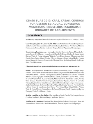 CENSO SUAS 2012: CRAS, CREAS, CENTROS 
POP, GESTAO ESTADUAL, CONSELHOS 
MUNICIPAIS, CONSELHOS ESTADUAIS E 
UNIDADES DE ACOLHIMENTO 
ficha técnica 
Instituição executora: Ministério do Desenvolvimento Social e Combate à Fome. 
Coordenação-geral do Censo SUAS 2012: Caio Nakashima, Dionara Borges Andre-ani 
Barbosa, Frederico de Almeida Meirelles Palma, Luís Otávio Pires Farias, Marconi 
Fernandes de Sousa, Sabrina Medeiros Borges, Simone Aparecida Albuquerque. 
Concepção, planejamento e operação: Cinthia Barros dos Santos Miranda, Fer-nando 
Fúvio Ariclê Bento e Lima, Priscila Quicila Rodrigues Coelho da Gama, Sergio 
Bueno, Thais de Freitas Morais e Walkyria Porto Duro, Simone Albuquerque, Luís 
Otávio Pires Farias, Maria Cristina Oliveira Marques, Hugo Miguel Pedro Nunes, 
Sérgio Bueno da Fonseca, Frederico de Almeida Meirelles Palma, Kamila Rodrigues 
Sato, Caio Nakashima. 
Desenvolvimento de aplicativos informatizados, coleta e tratamento de 
dados: Caio Nakashima, Carlos Eduardo de Andrade Brasileiro, Carlos Henrique Araújo 
Santana, Davi Lopes Carvalho, Dionete de Sousa Gonçalves Sabate, Erika Paes de Castro, 
Fábio Alves Freire Carvalho, Flávio Jesus dos Santos, Frederico de Almeida Meirelles 
Palma, Giovanna Quaglia, Helbert de Sousa Arruda, João Pedro Oliveira Paiva, Luciana 
da Silva Oliveira, Maria de Jesus Rezende, Mariana Ferreira Peixoto dos Santos, Nicolle 
Yumi Yamada, Rafael Cotrim Henriques, Rebert Tomas Aquino, Ricardo de Carvalho 
Feitoza, Rogério Costa Faria Pacheco, Sabrina Medeiros Borges, Sérgio Matos de An-drade, 
Talita Santana dos Santos Barcellos, Thiago Hackbarth, Teotonio Ferreira Cunha 
e Uiran Couto de Mendonça, Luís Otávio Pires Farias, Hugo Miguel Pedro Nunes, 
Thais de Freitas Morais, Cinthia Barros dos Santos Miranda, Camila Nascimento Barros, 
Fernando Fúvio Ariclê Bento e Lima. 
Análise e validação dos dados: Alan Ioshikazu Ofuji, Camila Nascimento Barros, 
Cristiane Ala Diniz, Dionara Borges Andreani Barbosa. 
Validação de conteúdo: Denise Colin, Paulo Jannuzzi, Paula Montagner, Marconi 
Fernandes de Sousa, Luís Otávio Pires Farias, Simone Aparecida Albuquerque. 
174Cadernos de Estudos - Síntese das Pesquisas de Avaliação de Programas Sociais do MDS 2011 - 2014 
 