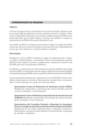 apresentação da pesquisa 
Objetivo: 
O Censo do Sistema Único de Assistência Social (Censo SUAS) realizado anual-mente 
desde 2007 pelo Ministério do Desenvolvimento Social e Combate a Fome 
levanta e disponibiliza informações que retratam a implementação do SUAS no pais, 
fornecendo dados que permitam analisar as lacunas, mas também os avanços no 
aprimoramento da Política Nacional da Assistência Social. 
A novidade em 2012 foi a inclusão do questionário voltado às Unidades de Acolhi-mento, 
que oferecem serviços de proteção social especial de alta complexidade para 
pessoas que estão vulneráveis e com laços familiares rompidos. 
Metodologia: 
Anualmente o Censo SUAS é realizado em regime de colaboração entre a União, 
os estados, o Distrito Federal e os municípios. Trata-se de uma pesquisa censitária, 
aplicada a todo conjunto de gestores, equipamentos e instâncias de controle social 
do SUAS, por meio de questionários eletrônicos. 
Os objetivos e instrumentos de cada levantamento anual são definidos pela equipe 
técnica do MDS, em especial por meio de atuação conjunta da Secretaria de Avaliação 
e Gestão da Informação (SAGI) e da Secretaria Nacional de Assistência Social (SNAS). 
Os oito questionários distintos que compuseram o Censo SUAS 2012, tiveram como 
objetivo analisar aspectos referentes a funcionamento, estrutura física, serviços pres-tados 
e recursos humanos, de acordo com a descrição abaixo. 
Questionário Centro de Referência de Assistência Social (CRAS): 
Identificação, estrutura física, caracterização dos serviços ofertados, gestão do 
território, articulação e recursos humanos. 
Questionário Centro de Referência Especializado de Assistência Social 
(CREAS): Identificação, estrutura física, caracterização dos serviços ofertados, 
gestão, articulação e recursos humanos. 
Questionários dos Conselhos Estadual e Municipal de Assistência 
Social e Conselho de Assistência Social do Distrito Federal (CAS/DF): 
Identificação; Lei de criação, regimento interno e legislações; orçamento e 
infraestrutura; secretaria executiva; dinâmica de funcionamento; composição 
do conselho e conselheiros. 
Cadernos de Estudos - Síntese das Pesquisas de Avaliação de Programas Sociais do MDS 2011 - 2014 175 
 