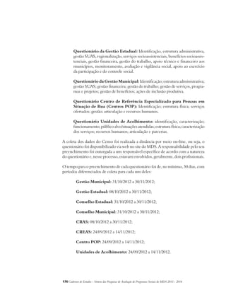 Questionário da Gestão Estadual: Identificação, estrutura administrativa, 
gestão SUAS, regionalização, serviços socioassistenciais, benefícios socioassis-tenciais, 
gestão financeira, gestão do trabalho, apoio técnico e financeiro aos 
municípios, monitoramento, avaliação e vigilância social, apoio ao exercício 
da participação e do controle social. 
Questionário da Gestão Municipal: Identificação; estrutura administrativa; 
gestão SUAS; gestão financeira; gestão do trabalho; gestão de serviços, progra-mas 
e projetos; gestão de benefícios; ações de inclusão produtiva. 
Questionário Centro de Referência Especializado para Pessoas em 
Situação de Rua (Centros POP): Identificação; estrutura física; serviços 
ofertados; gestão; articulação e recursos humanos. 
Questionário Unidades de Acolhimento: identificação, caracterização; 
funcionamento; público alvo/situações atendidas; estrutura física; caracterização 
dos serviços; recursos humanos; articulação e parcerias. 
A coleta dos dados do Censo foi realizada a distância por meio on-line, ou seja, o 
questionário foi disponibilizado via web no site do MDS. A responsabilidade pelo seu 
preenchimento foi outorgada a um responsável específico de acordo com a natureza 
do questionário e, nesse processo, estavam envolvidos, geralmente, dois profissionais. 
O tempo para o preenchimento de cada questionário foi de, no mínimo, 30 dias, com 
períodos diferenciados de coleta para cada um deles: 
Gestão Municipal: 31/10/2012 a 30/11/2012; 
Gestão Estadual: 08/10/2012 a 30/11/2012; 
Conselho Estadual: 31/10/2012 a 30/11/2012; 
Conselho Municipal: 31/10/2012 a 30/11/2012; 
CRAS: 08/10/2012 a 30/11/2012; 
CREAS: 24/09/2012 a 14/11/2012; 
Centro POP: 24/09/2012 a 14/11/2012; 
Unidades de Acolhimento: 24/09/2012 a 14/11/2012. 
176Cadernos de Estudos - Síntese das Pesquisas de Avaliação de Programas Sociais do MDS 2011 - 2014 
 