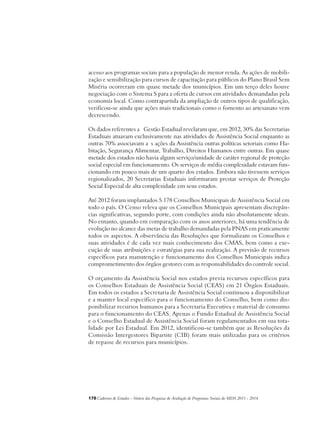 acesso aos programas sociais para a população de menor renda. As ações de mobili-zação 
e sensibilização para cursos de capacitação para públicos do Plano Brasil Sem 
Miséria ocorreram em quase metade dos municípios. Em um terço deles houve 
negociação com o Sistema S para a oferta de cursos em atividades demandadas pela 
economia local. Como contrapartida da ampliação de outros tipos de qualificação, 
verificou-se ainda que ações mais tradicionais como o fomento ao artesanato vem 
decrescendo. 
Os dados referentes a Gestão Estadual revelaram que, em 2012, 30% das Secretarias 
Estaduais atuavam exclusivamente nas atividades de Assistência Social enquanto as 
outras 70% associavam a s ações da Assistência outras políticas setoriais como Ha-bitação, 
Segurança Alimentar, Trabalho, Direitos Humanos entre outras. Em quase 
metade dos estados não havia algum serviço/unidade de caráter regional de proteção 
social especial em funcionamento. Os serviços de média complexidade estavam fun-cionando 
em pouco mais de um quarto dos estados. Embora não tivessem serviços 
regionalizados, 20 Secretarias Estaduais informaram prestar serviços de Proteção 
Social Especial de alta complexidade em seus estados. 
Até 2012 foram implantados 5.178 Conselhos Municipais de Assistência Social em 
todo o país. O Censo releva que os Conselhos Municipais apresentam discrepân-cias 
significativas, segundo porte, com condições ainda não absolutamente ideais. 
No entanto, quando em comparação com os anos anteriores, há uma tendência de 
evolução no alcance das metas de trabalho demandadas pela PNAS em praticamente 
todos os aspectos. A observância das Resoluções que formalizam os Conselhos e 
suas atividades é de cada vez mais conhecimento dos CMAS, bem como a exe-cução 
de suas atribuições e estratégias para sua realização. A previsão de recursos 
específicos para manutenção e funcionamento dos Conselhos Municipais indica 
comprometimento dos órgãos gestores com as responsabilidades do controle social. 
O orçamento da Assistência Social nos estados previa recursos específicos para 
os Conselhos Estaduais de Assistência Social (CEAS) em 21 Órgãos Estaduais. 
Em todos os estados a Secretaria de Assistência Social continuou a disponibilizar 
e a manter local específico para o funcionamento do Conselho, bem como dis-ponibilizar 
recursos humanos para a Secretaria Executiva e material de consumo 
para o funcionamento do CEAS. Apenas o Fundo Estadual de Assistência Social 
e o Conselho Estadual de Assistência Social foram regulamentados em sua tota-lidade 
por Lei Estadual. Em 2012, identificou-se também que as Resoluções da 
Comissão Intergestores Bipartite (CIB) foram mais utilizadas para os critérios 
de repasse de recursos para municípios. 
178Cadernos de Estudos - Síntese das Pesquisas de Avaliação de Programas Sociais do MDS 2011 - 2014 
 