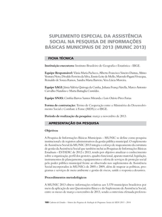 SUPLEMENTO ESPECIAL DA ASSISTÊNCIA 
SOCIAL NA PESQUISA DE INFORMAÇÕES 
BÁSICAS MUNICIPAIS DE 2013 (MUNIC 2013) 
ficha técnica 
Instituição executora: Instituto Brasileiro de Geografia e Estatística - IBGE. 
Equipe Responsável: Vânia Maria Pacheco, Alberto Francisco Sineiro Dantas, Altino 
Ventura Neto, Divaldo Ferreira da Silva, Ennio Leite de Mello, Marzulo Pagani Vivacqua, 
Reinaldo de Souza Ramos, Sandra Maria Barreto, Vera Lúcia Moreira. 
Equipe SAGI: Júnia Valéria Quiroga da Cunha, Juliana França Varella, Marco Antonio 
Carvalho Natalino e Marta Battaglia Custódio. 
Equipe SNAS: Cinthia Barros Santos Miranda e Luis Otávio Pires Farias 
Forma de contratação: Termo de Cooperação entre o Ministério do Desenvolvi-mento 
Social e Combate à Fome (MDS) e o IBGE. 
Período de realização da pesquisa: março a novembro de 2013. 
apresentação da pesquisa 
Objetivos 
A Pesquisa de Informações Básicas Municipais – MUNIC se define como pesquisa 
institucional e de registros administrativos da gestão pública municipal. O suplemento 
de Assistência Social da MUNIC 2013 integra o esforço de mapeamento da estrutura 
de gestão da Assistência Social que também inclui as Pesquisas de Informações Básicas 
Estaduais - ESTADIC de 2012 e 2013, tendo por objetivo atualizar o conhecimento 
sobre a organização, perfil dos gestores, quadro funcional, aparato material, legislação, 
instrumentos de planejamento, equipamentos e oferta de serviços de proteção social 
pelo poder público municipal frente ao observado nos suplementos de Assistência 
Social incorporados às MUNICs de 2005 e 2009, além de mapear as políticas, pro-gramas 
e serviços de meio ambiente e gestão de riscos, saúde e resposta a desastres. 
Procedimentos metodológicos 
A MUNIC 2013 obteve informações relativas aos 5.570 municípios brasileiros por 
meio da aplicação de um Questionário Básico e do Suplemento de Assistência Social, 
entre os meses de março a novembro de 2013, sendo a entrevista efetuada preferen- 
180Cadernos de Estudos - Síntese das Pesquisas de Avaliação de Programas Sociais do MDS 2011 - 2014 
 